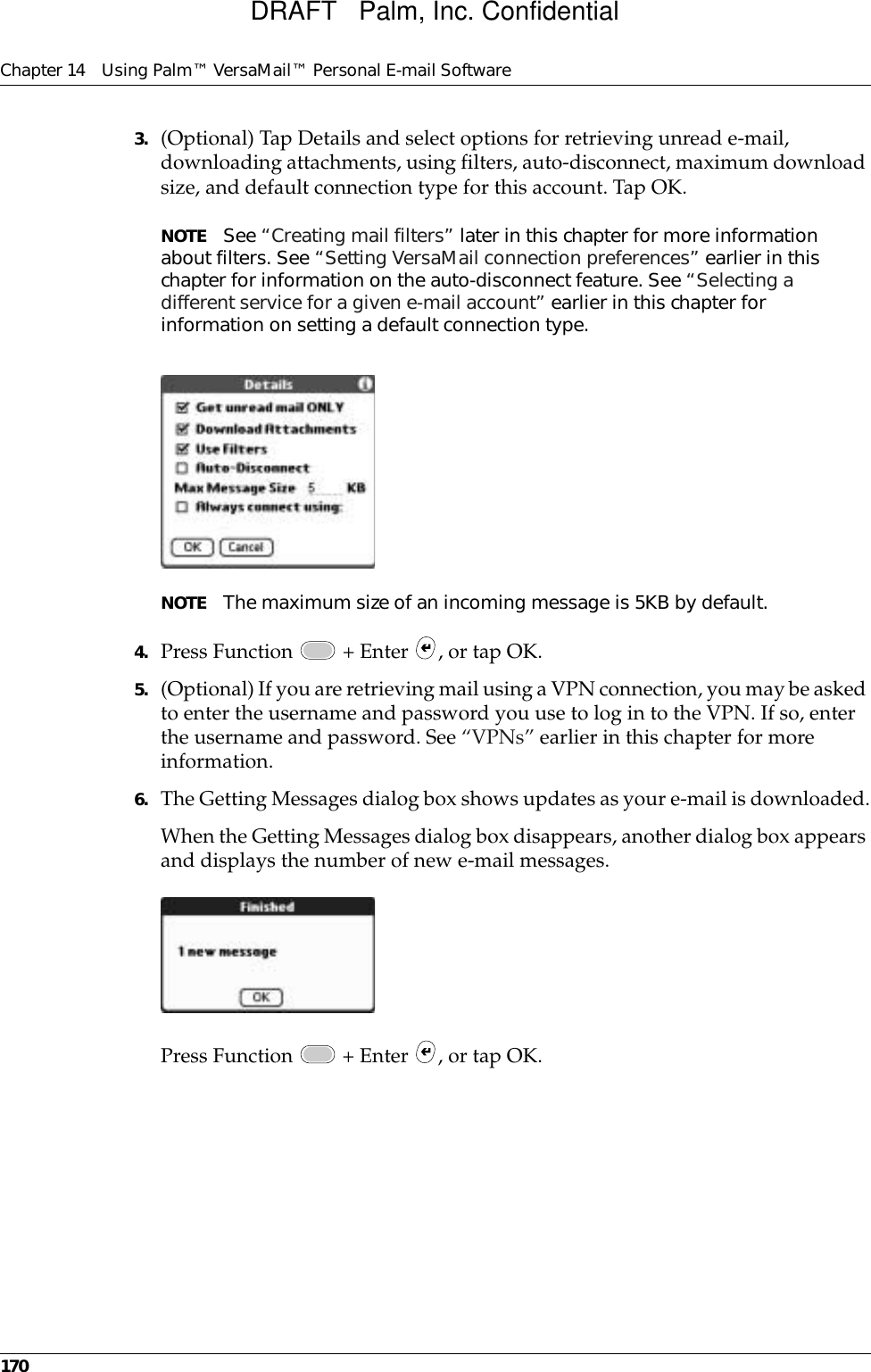 Chapter 14 Using Palm™ VersaMail™ Personal E-mail Software1703. (Optional) Tap Details and select options for retrieving unread e-mail, downloading attachments, using filters, auto-disconnect, maximum download size, and default connection type for this account. Tap OK.NOTE See “Creating mail filters” later in this chapter for more information about filters. See “Setting VersaMail connection preferences” earlier in this chapter for information on the auto-disconnect feature. See “Selecting a different service for a given e-mail account” earlier in this chapter for information on setting a default connection type. NOTE The maximum size of an incoming message is 5KB by default. 4. Press Function   + Enter  , or tap OK.5. (Optional) If you are retrieving mail using a VPN connection, you may be asked to enter the username and password you use to log in to the VPN. If so, enter the username and password. See “VPNs” earlier in this chapter for more information.6. The Getting Messages dialog box shows updates as your e-mail is downloaded.When the Getting Messages dialog box disappears, another dialog box appears and displays the number of new e-mail messages.Press Function   + Enter  , or tap OK. DRAFT   Palm, Inc. Confidential