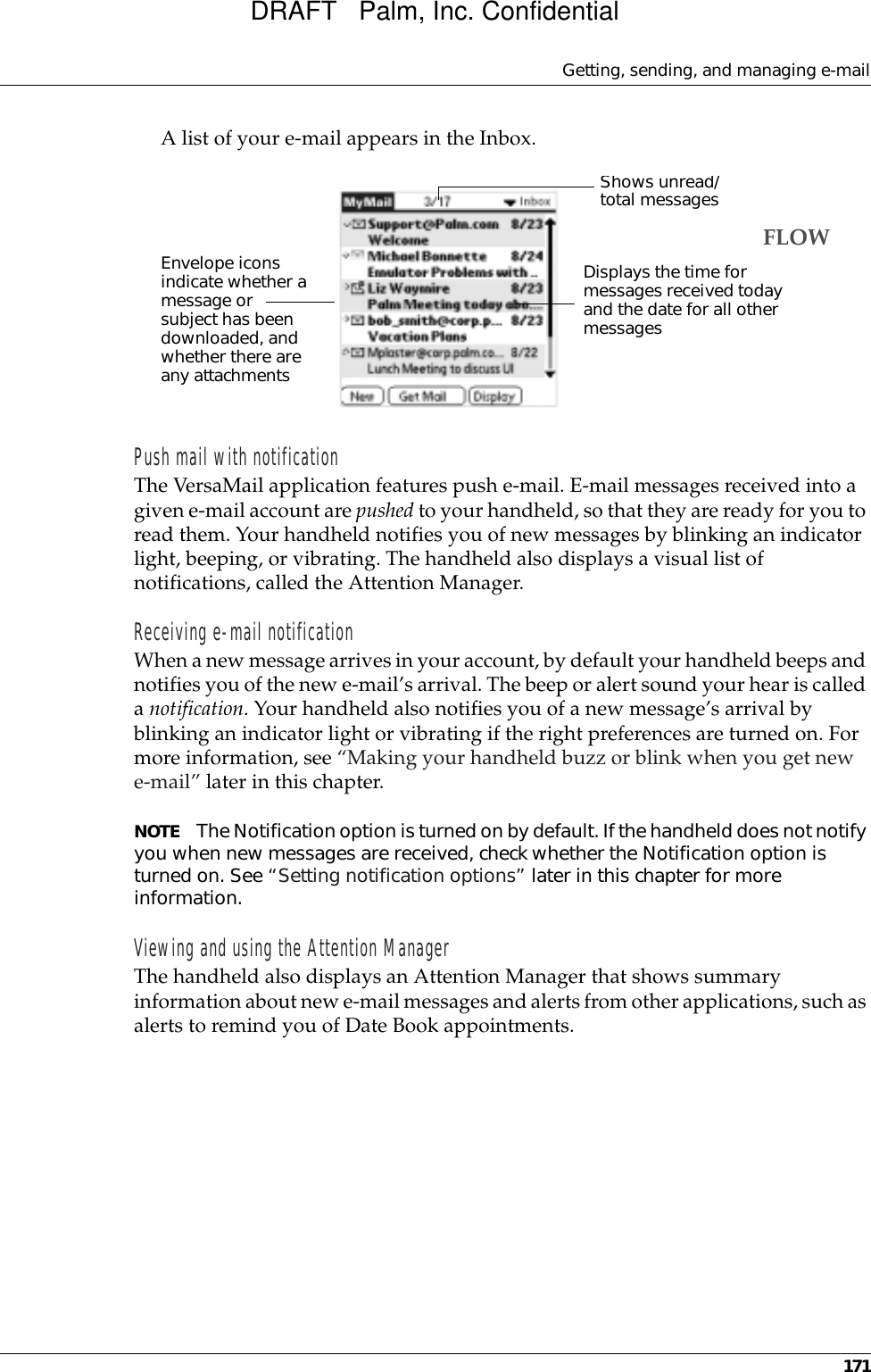 Getting, sending, and managing e-mail171A list of your e-mail appears in the Inbox.Push mail with notificationThe VersaMail application features push e-mail. E-mail messages received into a given e-mail account are pushed to your handheld, so that they are ready for you to read them. Your handheld notifies you of new messages by blinking an indicator light, beeping, or vibrating. The handheld also displays a visual list of notifications, called the Attention Manager.Receiving e-mail notificationWhen a new message arrives in your account, by default your handheld beeps and notifies you of the new e-mail’s arrival. The beep or alert sound your hear is called a notification. Your handheld also notifies you of a new message’s arrival by blinking an indicator light or vibrating if the right preferences are turned on. For more information, see “Making your handheld buzz or blink when you get new e-mail” later in this chapter. NOTE The Notification option is turned on by default. If the handheld does not notify you when new messages are received, check whether the Notification option is turned on. See “Setting notification options” later in this chapter for more information.Viewing and using the Attention ManagerThe handheld also displays an Attention Manager that shows summary information about new e-mail messages and alerts from other applications, such as alerts to remind you of Date Book appointments.Envelope icons indicate whether a message or subject has been downloaded, and whether there are any attachmentsShows unread/total messagesDisplays the time for messages received today and the date for all other messagesFLOWDRAFT   Palm, Inc. Confidential