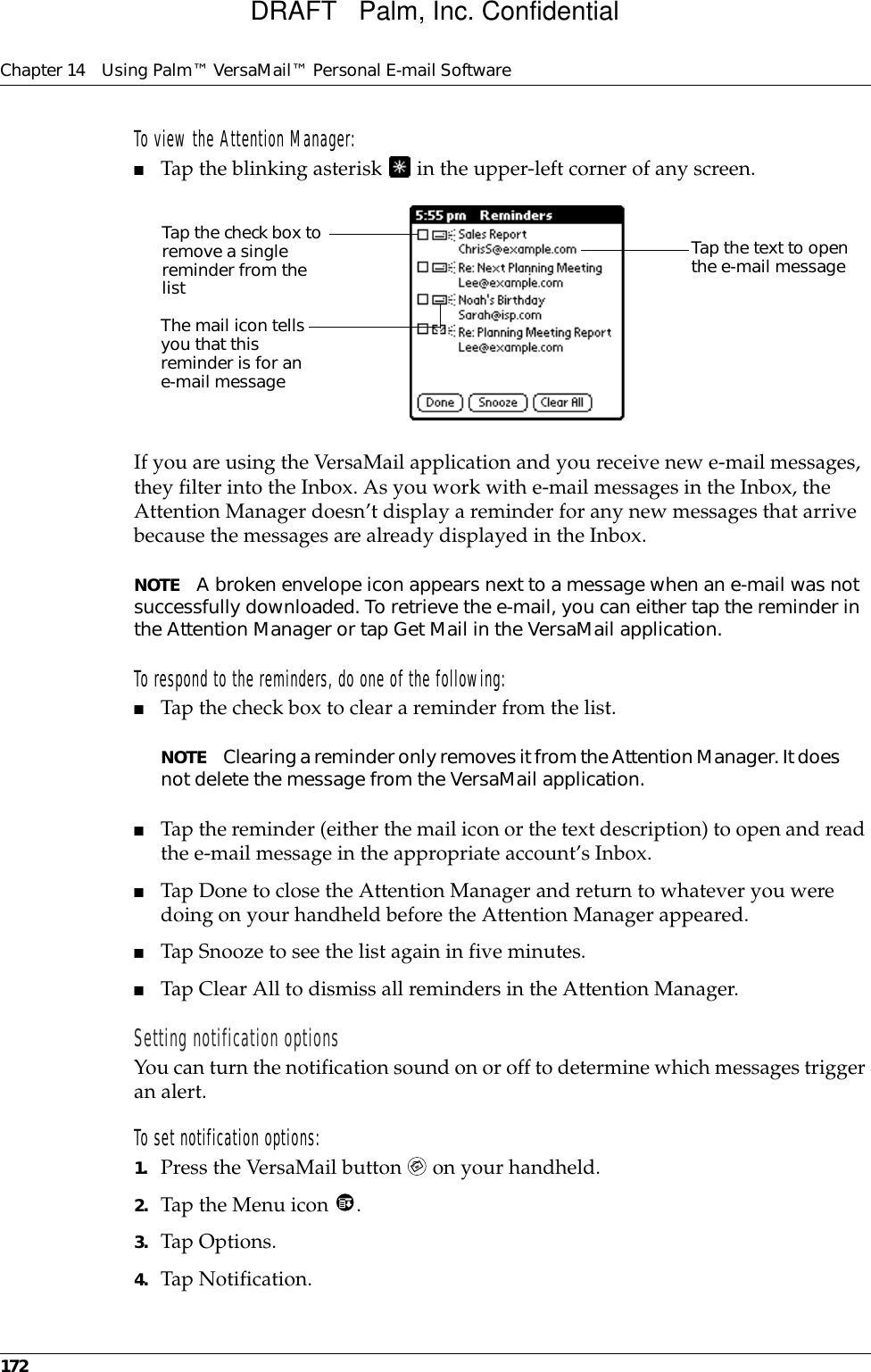 Chapter 14 Using Palm™ VersaMail™ Personal E-mail Software172To view the Attention Manager:■Tap the blinking asterisk   in the upper-left corner of any screen.If you are using the VersaMail application and you receive new e-mail messages, they filter into the Inbox. As you work with e-mail messages in the Inbox, the Attention Manager doesn’t display a reminder for any new messages that arrive because the messages are already displayed in the Inbox. NOTE A broken envelope icon appears next to a message when an e-mail was not successfully downloaded. To retrieve the e-mail, you can either tap the reminder in the Attention Manager or tap Get Mail in the VersaMail application. To respond to the reminders, do one of the following:■Tap the check box to clear a reminder from the list.NOTE Clearing a reminder only removes it from the Attention Manager. It does not delete the message from the VersaMail application.■Tap the reminder (either the mail icon or the text description) to open and read the e-mail message in the appropriate account’s Inbox. ■Tap Done to close the Attention Manager and return to whatever you were doing on your handheld before the Attention Manager appeared. ■Tap Snooze to see the list again in five minutes.■Tap Clear All to dismiss all reminders in the Attention Manager. Setting notification optionsYou can turn the notification sound on or off to determine which messages trigger an alert. To set notification options:1. Press the VersaMail button   on your handheld.2. Tap the Menu icon  .3. Tap Options.4. Tap Notification.Tap the check box to remove a single reminder from the listThe mail icon tells you that this reminder is for an e-mail messageTap the text to open the e-mail messageDRAFT   Palm, Inc. Confidential