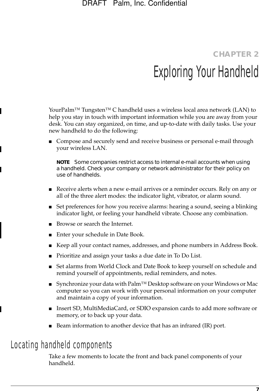 7CHAPTER 2Exploring Your HandheldYourPalm™ Tungsten™ C handheld uses a wireless local area network (LAN) to help you stay in touch with important information while you are away from your desk. You can stay organized, on time, and up-to-date with daily tasks. Use your new handheld to do the following:■Compose and securely send and receive business or personal e-mail through your wireless LAN.NOTE Some companies restrict access to internal e-mail accounts when using a handheld. Check your company or network administrator for their policy on use of handhelds.■Receive alerts when a new e-mail arrives or a reminder occurs. Rely on any or all of the three alert modes: the indicator light, vibrator, or alarm sound.■Set preferences for how you receive alarms: hearing a sound, seeing a blinking indicator light, or feeling your handheld vibrate. Choose any combination.■Browse or search the Internet.■Enter your schedule in Date Book.■Keep all your contact names, addresses, and phone numbers in Address Book.■Prioritize and assign your tasks a due date in To Do List.■Set alarms from World Clock and Date Book to keep yourself on schedule and remind yourself of appointments, redial reminders, and notes.■Synchronize your data with Palm™ Desktop software on your Windows or Mac computer so you can work with your personal information on your computer and maintain a copy of your information.■Insert SD, MultiMediaCard, or SDIO expansion cards to add more software or memory, or to back up your data.■Beam information to another device that has an infrared (IR) port. Locating handheld componentsTake a few moments to locate the front and back panel components of your handheld.DRAFT   Palm, Inc. Confidential