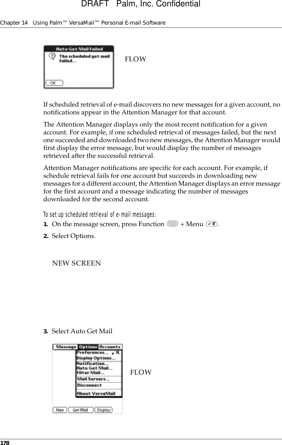 Chapter 14 Using Palm™ VersaMail™ Personal E-mail Software178If scheduled retrieval of e-mail discovers no new messages for a given account, no notifications appear in the Attention Manager for that account.The Attention Manager displays only the most recent notification for a given account. For example, if one scheduled retrieval of messages failed, but the next one succeeded and downloaded two new messages, the Attention Manager would first display the error message, but would display the number of messages retrieved after the successful retrieval.Attention Manager notifications are specific for each account. For example, if schedule retrieval fails for one account but succeeds in downloading new messages for a different account, the Attention Manager displays an error message for the first account and a message indicating the number of messages downloaded for the second account.To set up scheduled retrieval of e-mail messages:1. On the message screen, press Function   + Menu  .2. Select Options.3. Select Auto Get MailFLOWNEW SCREENFLOWDRAFT   Palm, Inc. Confidential