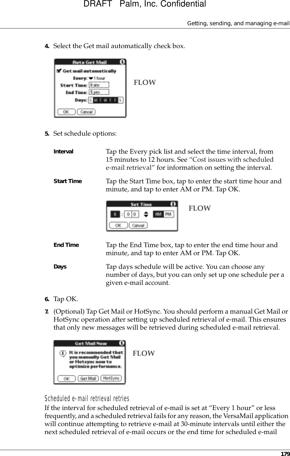 Getting, sending, and managing e-mail1794. Select the Get mail automatically check box.5. Set schedule options:6. Tap OK.7. (Optional) Tap Get Mail or HotSync. You should perform a manual Get Mail or HotSync operation after setting up scheduled retrieval of e-mail. This ensures that only new messages will be retrieved during scheduled e-mail retrieval.Scheduled e-mail retrieval retriesIf the interval for scheduled retrieval of e-mail is set at “Every 1 hour” or less frequently, and a scheduled retrieval fails for any reason, the VersaMail application will continue attempting to retrieve e-mail at 30-minute intervals until either the next scheduled retrieval of e-mail occurs or the end time for scheduled e-mail Interval Tap the Every pick list and select the time interval, from 15 minutes to 12 hours. See “Cost issues with scheduled e-mail retrieval” for information on setting the interval.Start Time Tap the Start Time box, tap to enter the start time hour and minute, and tap to enter AM or PM. Tap OK.End Time Tap the End Time box, tap to enter the end time hour and minute, and tap to enter AM or PM. Tap OK.Days Tap days schedule will be active. You can choose any number of days, but you can only set up one schedule per a given e-mail account.FLOWFLOWFLOWDRAFT   Palm, Inc. Confidential