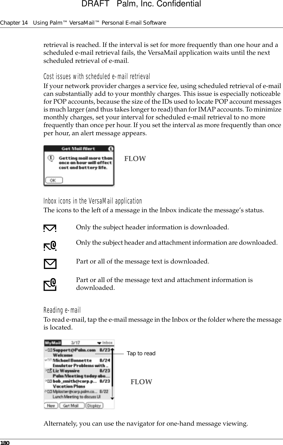 Chapter 14 Using Palm™ VersaMail™ Personal E-mail Software180retrieval is reached. If the interval is set for more frequently than one hour and a scheduled e-mail retrieval fails, the VersaMail application waits until the next scheduled retrieval of e-mail.Cost issues with scheduled e-mail retrievalIf your network provider charges a service fee, using scheduled retrieval of e-mail can substantially add to your monthly charges. This issue is especially noticeable for POP accounts, because the size of the IDs used to locate POP account messages is much larger (and thus takes longer to read) than for IMAP accounts. To minimize monthly charges, set your interval for scheduled e-mail retrieval to no more frequently than once per hour. If you set the interval as more frequently than once per hour, an alert message appears.Inbox icons in the VersaMail applicationThe icons to the left of a message in the Inbox indicate the message’s status.Reading e-mailTo read e-mail, tap the e-mail message in the Inbox or the folder where the message is located.Alternately, you can use the navigator for one-hand message viewing.Only the subject header information is downloaded.Only the subject header and attachment information are downloaded. Part or all of the message text is downloaded.Part or all of the message text and attachment information is downloaded.FLOWTap to readFLOWDRAFT   Palm, Inc. Confidential