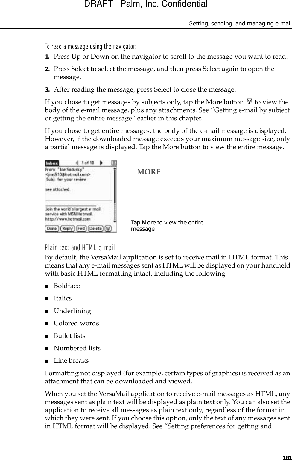 Getting, sending, and managing e-mail181To read a message using the navigator:1. Press Up or Down on the navigator to scroll to the message you want to read.2. Press Select to select the message, and then press Select again to open the message.3. After reading the message, press Select to close the message.If you chose to get messages by subjects only, tap the More button   to view the body of the e-mail message, plus any attachments. See “Getting e-mail by subject or getting the entire message” earlier in this chapter.If you chose to get entire messages, the body of the e-mail message is displayed. However, if the downloaded message exceeds your maximum message size, only a partial message is displayed. Tap the More button to view the entire message.Plain text and HTML e-mailBy default, the VersaMail application is set to receive mail in HTML format. This means that any e-mail messages sent as HTML will be displayed on your handheld with basic HTML formatting intact, including the following:■Boldface■Italics■Underlining■Colored words■Bullet lists■Numbered lists■Line breaksFormatting not displayed (for example, certain types of graphics) is received as an attachment that can be downloaded and viewed.When you set the VersaMail application to receive e-mail messages as HTML, any messages sent as plain text will be displayed as plain text only. You can also set the application to receive all messages as plain text only, regardless of the format in which they were sent. If you choose this option, only the text of any messages sent in HTML format will be displayed. See “Setting preferences for getting and Tap More to view the entire messageMOREDRAFT   Palm, Inc. Confidential