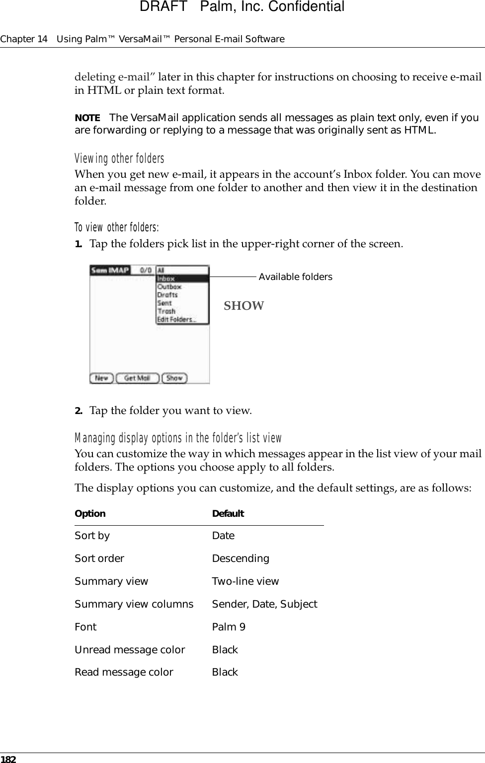 Chapter 14 Using Palm™ VersaMail™ Personal E-mail Software182deleting e-mail” later in this chapter for instructions on choosing to receive e-mail in HTML or plain text format.NOTE The VersaMail application sends all messages as plain text only, even if you are forwarding or replying to a message that was originally sent as HTML.Viewing other foldersWhen you get new e-mail, it appears in the account’s Inbox folder. You can move an e-mail message from one folder to another and then view it in the destination folder. To view other folders:1. Tap the folders pick list in the upper-right corner of the screen.2. Tap the folder you want to view.Managing display options in the folder’s list viewYou can customize the way in which messages appear in the list view of your mail folders. The options you choose apply to all folders.The display options you can customize, and the default settings, are as follows:Option DefaultSort by DateSort order DescendingSummary view Two-line viewSummary view columns Sender, Date, SubjectFont Palm 9Unread message color BlackRead message color BlackAvailable foldersSHOWDRAFT   Palm, Inc. Confidential