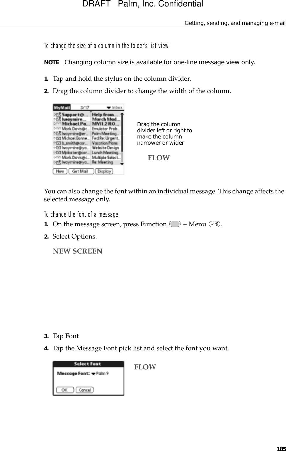 Getting, sending, and managing e-mail185To change the size of a column in the folder’s list view:NOTE Changing column size is available for one-line message view only.1. Tap and hold the stylus on the column divider.2. Drag the column divider to change the width of the column.You can also change the font within an individual message. This change affects the selected message only.To change the font of a message:1. On the message screen, press Function   + Menu  .2. Select Options.3. Tap Font4. Tap the Message Font pick list and select the font you want.Drag the column divider left or right to make the column narrower or widerFLOWNEW SCREENFLOWDRAFT   Palm, Inc. Confidential