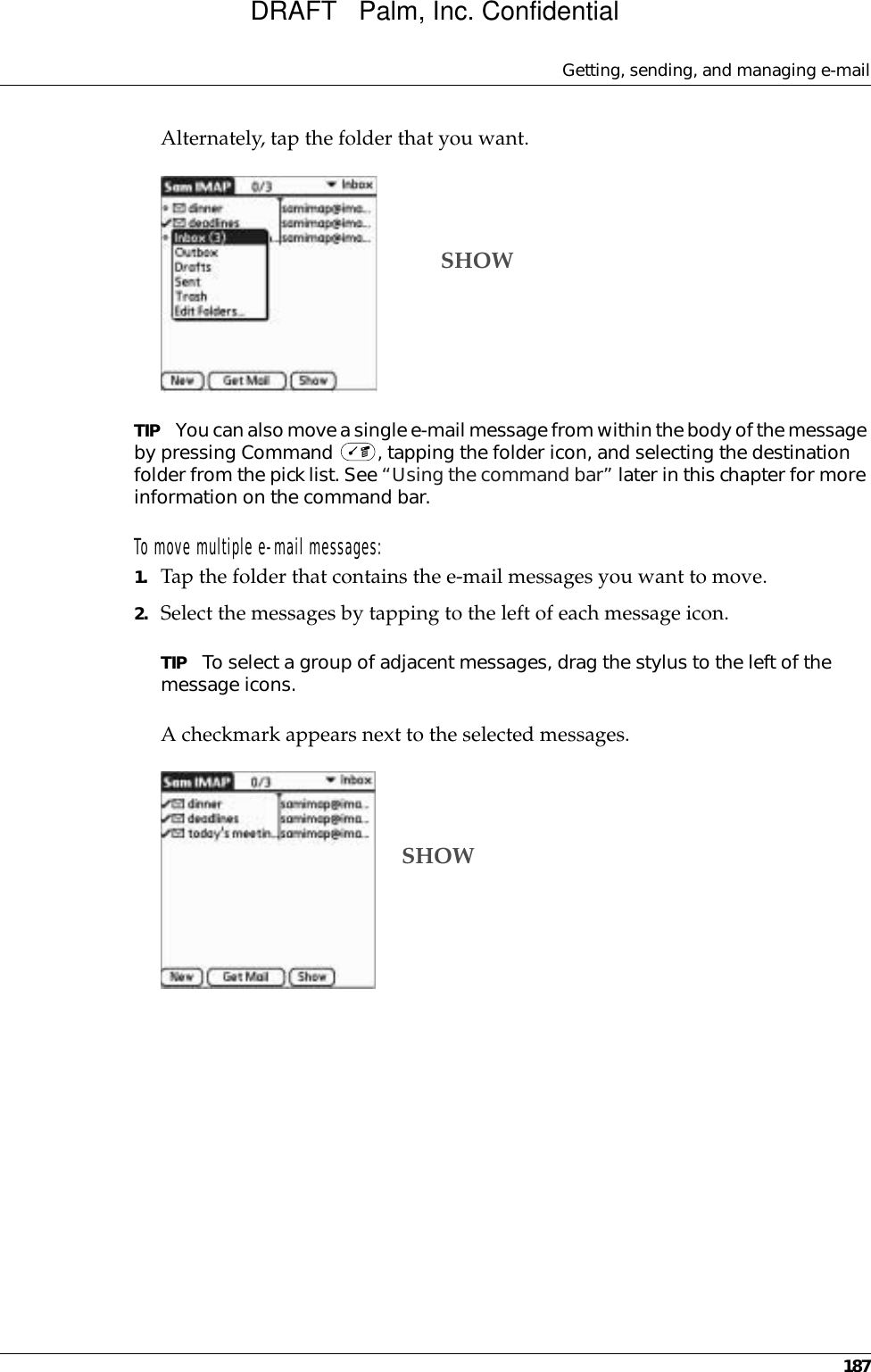 Getting, sending, and managing e-mail187Alternately, tap the folder that you want.TIP You can also move a single e-mail message from within the body of the message by pressing Command  , tapping the folder icon, and selecting the destination folder from the pick list. See “Using the command bar” later in this chapter for more information on the command bar.To move multiple e-mail messages:1. Tap the folder that contains the e-mail messages you want to move.2. Select the messages by tapping to the left of each message icon.TIP To select a group of adjacent messages, drag the stylus to the left of the message icons. A checkmark appears next to the selected messages.SHOWSHOWDRAFT   Palm, Inc. Confidential