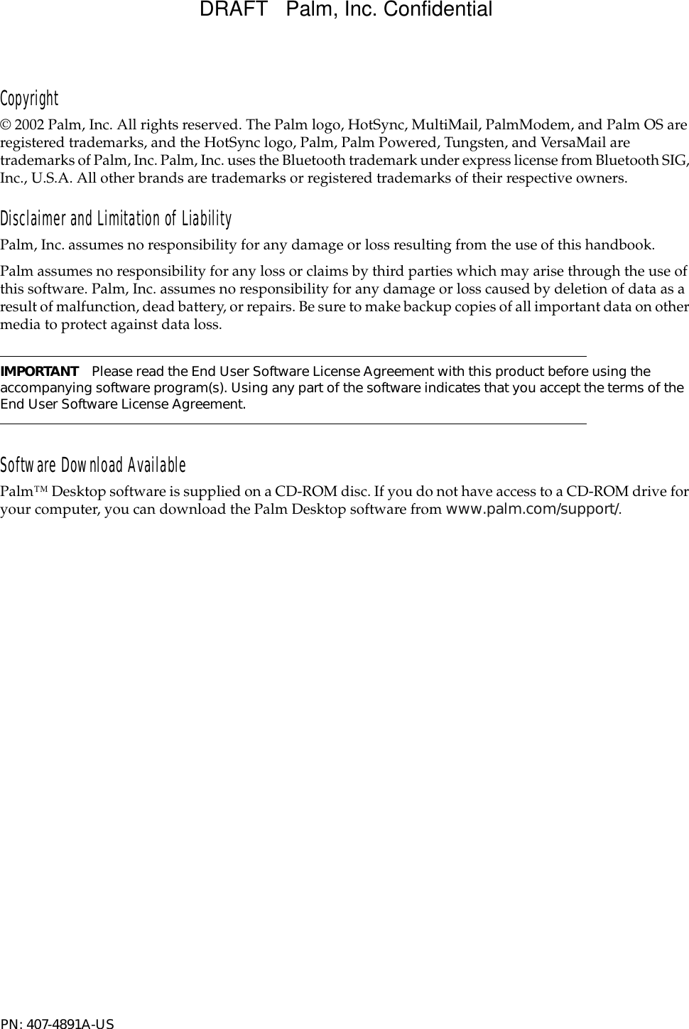 Copyright© 2002 Palm, Inc. All rights reserved. The Palm logo, HotSync, MultiMail, PalmModem, and Palm OS are registered trademarks, and the HotSync logo, Palm, Palm Powered, Tungsten, and VersaMail are trademarks of Palm, Inc. Palm, Inc. uses the Bluetooth trademark under express license from Bluetooth SIG, Inc., U.S.A. All other brands are trademarks or registered trademarks of their respective owners.Disclaimer and Limitation of LiabilityPalm, Inc. assumes no responsibility for any damage or loss resulting from the use of this handbook.Palm assumes no responsibility for any loss or claims by third parties which may arise through the use of this software. Palm, Inc. assumes no responsibility for any damage or loss caused by deletion of data as a result of malfunction, dead battery, or repairs. Be sure to make backup copies of all important data on other media to protect against data loss.IMPORTANT Please read the End User Software License Agreement with this product before using the accompanying software program(s). Using any part of the software indicates that you accept the terms of the End User Software License Agreement. Software Download AvailablePalm™ Desktop software is supplied on a CD-ROM disc. If you do not have access to a CD-ROM drive for your computer, you can download the Palm Desktop software from www.palm.com/support/.PN: 407-4891A-US DRAFT   Palm, Inc. Confidential