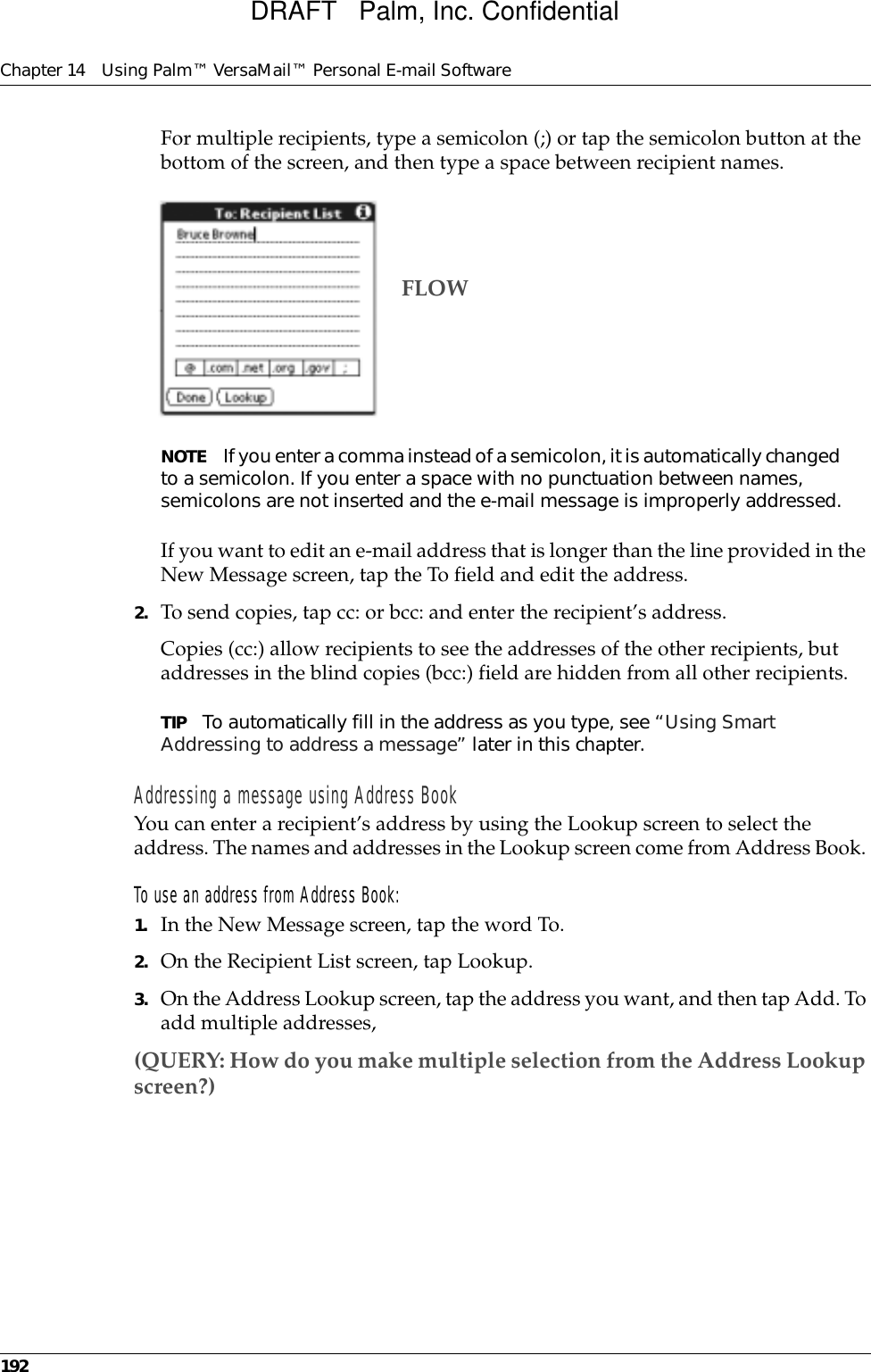 Chapter 14 Using Palm™ VersaMail™ Personal E-mail Software192For multiple recipients, type a semicolon (;) or tap the semicolon button at the bottom of the screen, and then type a space between recipient names.NOTE If you enter a comma instead of a semicolon, it is automatically changed to a semicolon. If you enter a space with no punctuation between names, semicolons are not inserted and the e-mail message is improperly addressed.If you want to edit an e-mail address that is longer than the line provided in the New Message screen, tap the To field and edit the address. 2. To send copies, tap cc: or bcc: and enter the recipient’s address. Copies (cc:) allow recipients to see the addresses of the other recipients, but addresses in the blind copies (bcc:) field are hidden from all other recipients. TIP To automatically fill in the address as you type, see “Using Smart Addressing to address a message” later in this chapter. Addressing a message using Address BookYou can enter a recipient’s address by using the Lookup screen to select the address. The names and addresses in the Lookup screen come from Address Book. To use an address from Address Book:1. In the New Message screen, tap the word To. 2. On the Recipient List screen, tap Lookup.3. On the Address Lookup screen, tap the address you want, and then tap Add. To add multiple addresses,(QUERY: How do you make multiple selection from the Address Lookup screen?)FLOWDRAFT   Palm, Inc. Confidential