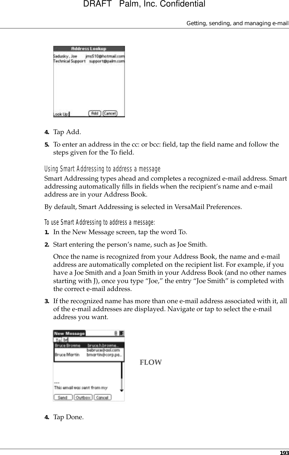 Getting, sending, and managing e-mail1934. Tap Add.5. To enter an address in the cc: or bcc: field, tap the field name and follow the steps given for the To field.Using Smart Addressing to address a messageSmart Addressing types ahead and completes a recognized e-mail address. Smart addressing automatically fills in fields when the recipient’s name and e-mail address are in your Address Book. By default, Smart Addressing is selected in VersaMail Preferences. To use Smart Addressing to address a message:1. In the New Message screen, tap the word To. 2. Start entering the person’s name, such as Joe Smith.Once the name is recognized from your Address Book, the name and e-mail address are automatically completed on the recipient list. For example, if you have a Joe Smith and a Joan Smith in your Address Book (and no other names starting with J), once you type “Joe,” the entry “Joe Smith” is completed with the correct e-mail address.3. If the recognized name has more than one e-mail address associated with it, all of the e-mail addresses are displayed. Navigate or tap to select the e-mail address you want.4. Tap Done.FLOWDRAFT   Palm, Inc. Confidential