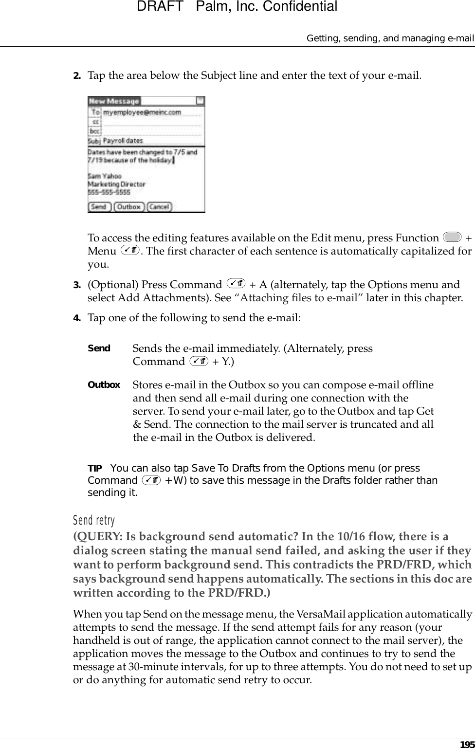 Getting, sending, and managing e-mail1952. Tap the area below the Subject line and enter the text of your e-mail. To access the editing features available on the Edit menu, press Function   + Menu  . The first character of each sentence is automatically capitalized for you. 3. (Optional) Press Command   + A (alternately, tap the Options menu and select Add Attachments). See “Attaching files to e-mail” later in this chapter. 4. Tap one of the following to send the e-mail:TIP You can also tap Save To Drafts from the Options menu (or press Command   + W) to save this message in the Drafts folder rather than sending it. Send retry(QUERY: Is background send automatic? In the 10/16 flow, there is a dialog screen stating the manual send failed, and asking the user if they want to perform background send. This contradicts the PRD/FRD, which says background send happens automatically. The sections in this doc are written according to the PRD/FRD.)When you tap Send on the message menu, the VersaMail application automatically attempts to send the message. If the send attempt fails for any reason (your handheld is out of range, the application cannot connect to the mail server), the application moves the message to the Outbox and continues to try to send the message at 30-minute intervals, for up to three attempts. You do not need to set up or do anything for automatic send retry to occur.Send Sends the e-mail immediately. (Alternately, press Command   + Y.)Outbox Stores e-mail in the Outbox so you can compose e-mail offline and then send all e-mail during one connection with the server. To send your e-mail later, go to the Outbox and tap Get &amp; Send. The connection to the mail server is truncated and all the e-mail in the Outbox is delivered.DRAFT   Palm, Inc. Confidential