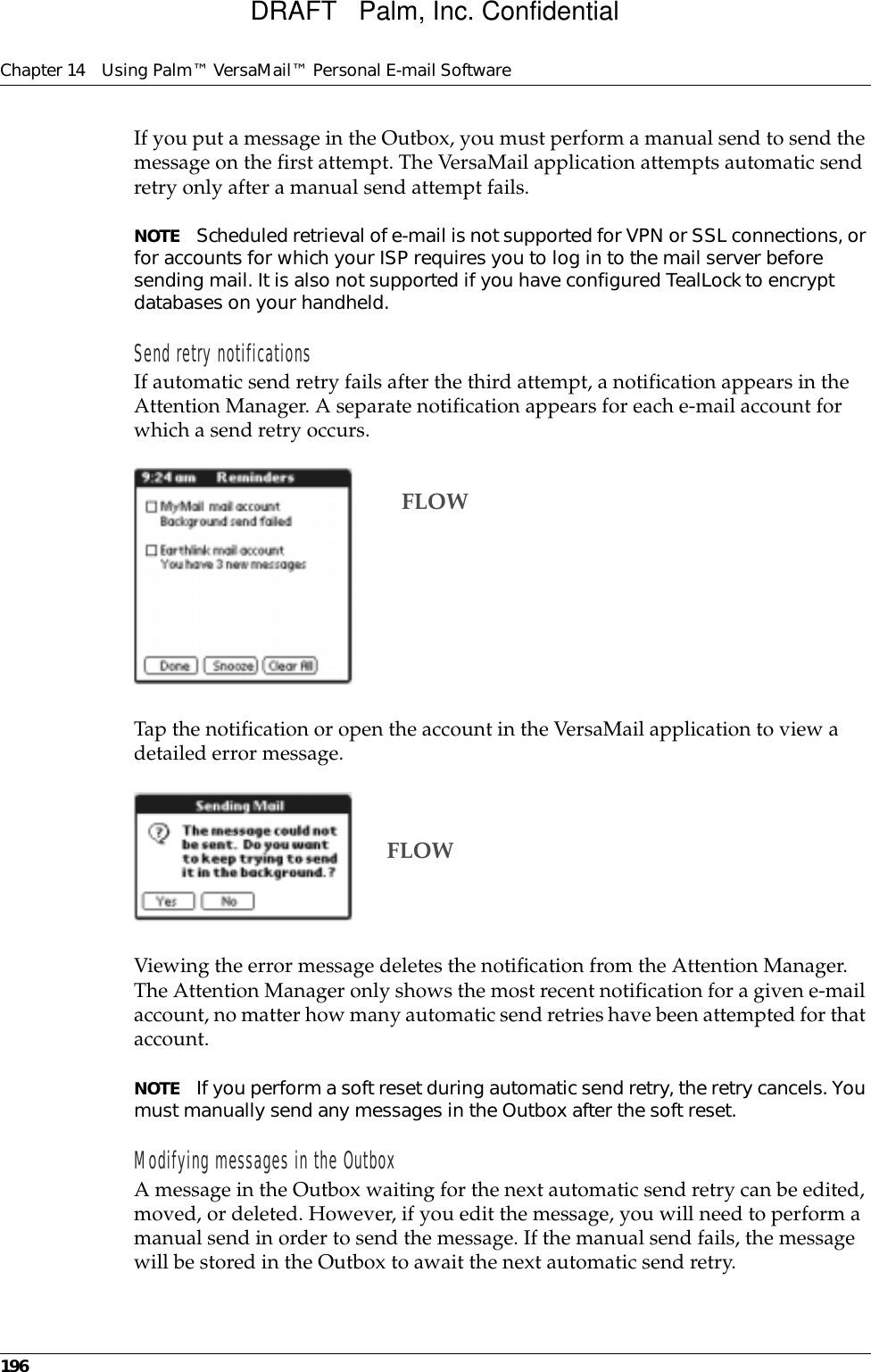 Chapter 14 Using Palm™ VersaMail™ Personal E-mail Software196If you put a message in the Outbox, you must perform a manual send to send the message on the first attempt. The VersaMail application attempts automatic send retry only after a manual send attempt fails.NOTE Scheduled retrieval of e-mail is not supported for VPN or SSL connections, or for accounts for which your ISP requires you to log in to the mail server before sending mail. It is also not supported if you have configured TealLock to encrypt databases on your handheld.Send retry notificationsIf automatic send retry fails after the third attempt, a notification appears in the Attention Manager. A separate notification appears for each e-mail account for which a send retry occurs.Tap the notification or open the account in the VersaMail application to view a detailed error message. Viewing the error message deletes the notification from the Attention Manager. The Attention Manager only shows the most recent notification for a given e-mail account, no matter how many automatic send retries have been attempted for that account.NOTE If you perform a soft reset during automatic send retry, the retry cancels. You must manually send any messages in the Outbox after the soft reset.Modifying messages in the OutboxA message in the Outbox waiting for the next automatic send retry can be edited, moved, or deleted. However, if you edit the message, you will need to perform a manual send in order to send the message. If the manual send fails, the message will be stored in the Outbox to await the next automatic send retry. FLOWFLOWDRAFT   Palm, Inc. Confidential