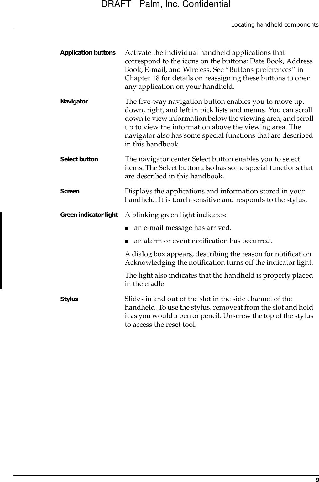 Locating handheld components9Application buttons Activate the individual handheld applications that correspond to the icons on the buttons: Date Book, Address Book, E-mail, and Wireless. See “Buttons preferences” in Chapter 18 for details on reassigning these buttons to open any application on your handheld.Navigator The five-way navigation button enables you to move up, down, right, and left in pick lists and menus. You can scroll down to view information below the viewing area, and scroll up to view the information above the viewing area. The navigator also has some special functions that are described in this handbook.Select button The navigator center Select button enables you to select items. The Select button also has some special functions that are described in this handbook.Screen Displays the applications and information stored in your handheld. It is touch-sensitive and responds to the stylus.Green indicator light A blinking green light indicates:■an e-mail message has arrived. ■an alarm or event notification has occurred.A dialog box appears, describing the reason for notification. Acknowledging the notification turns off the indicator light. The light also indicates that the handheld is properly placed in the cradle.Stylus Slides in and out of the slot in the side channel of the handheld. To use the stylus, remove it from the slot and hold it as you would a pen or pencil. Unscrew the top of the stylus to access the reset tool.DRAFT   Palm, Inc. Confidential