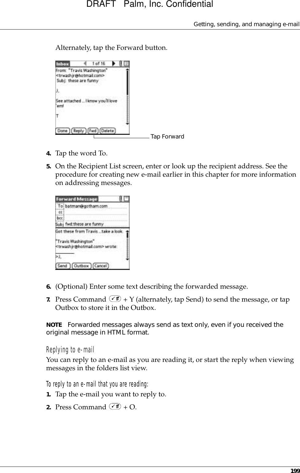 Getting, sending, and managing e-mail199Alternately, tap the Forward button.4. Tap the word To. 5. On the Recipient List screen, enter or look up the recipient address. See the procedure for creating new e-mail earlier in this chapter for more information on addressing messages. 6. (Optional) Enter some text describing the forwarded message.7. Press Command   + Y (alternately, tap Send) to send the message, or tap Outbox to store it in the Outbox. NOTE Forwarded messages always send as text only, even if you received the original message in HTML format.Replying to e-mailYou can reply to an e-mail as you are reading it, or start the reply when viewing messages in the folders list view.To reply to an e-mail that you are reading:1. Tap the e-mail you want to reply to.2. Press Command   + O.Tap ForwardDRAFT   Palm, Inc. Confidential