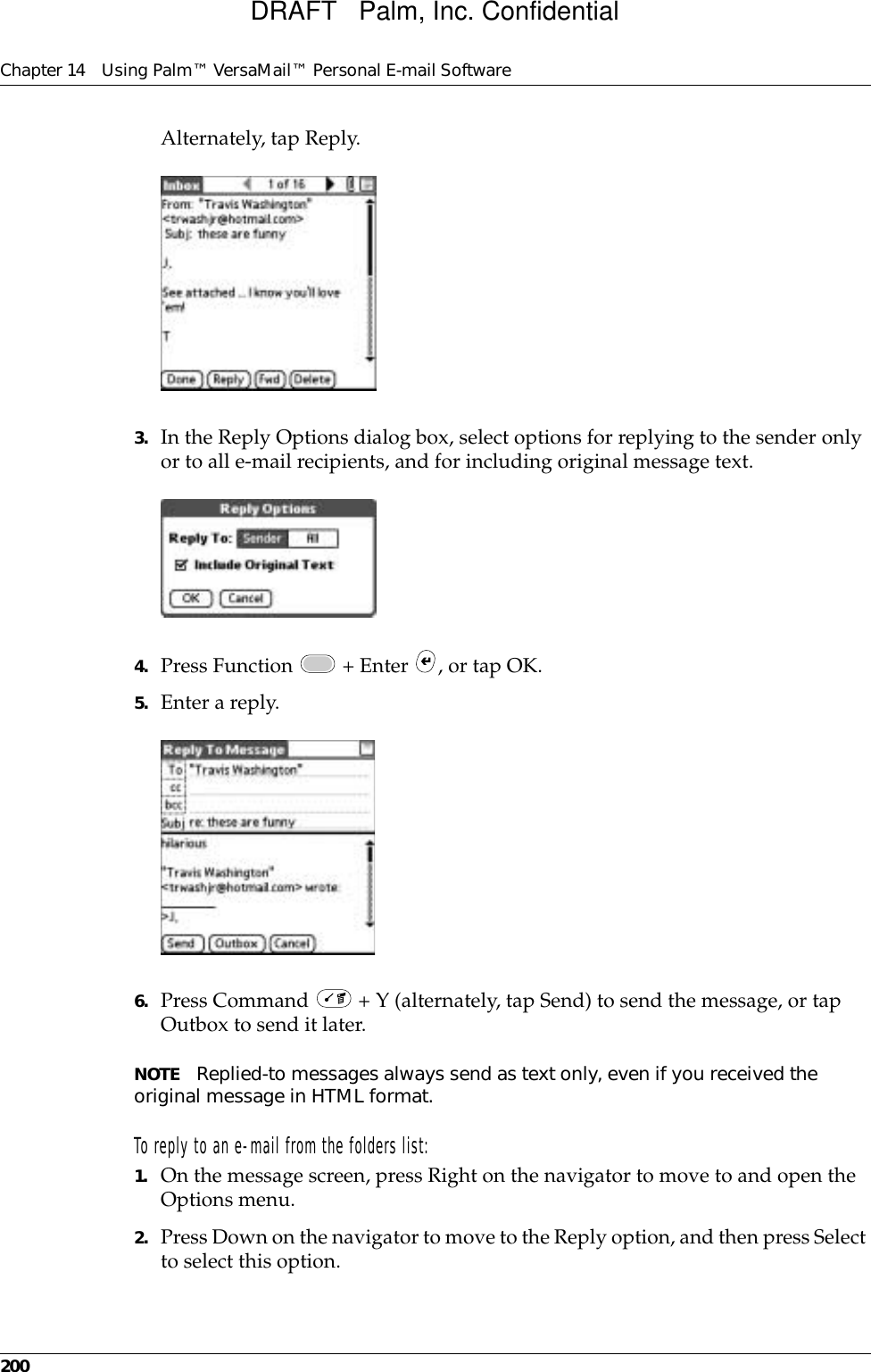 Chapter 14 Using Palm™ VersaMail™ Personal E-mail Software200Alternately, tap Reply.3. In the Reply Options dialog box, select options for replying to the sender only or to all e-mail recipients, and for including original message text.4. Press Function   + Enter  , or tap OK.5. Enter a reply. 6. Press Command   + Y (alternately, tap Send) to send the message, or tap Outbox to send it later. NOTE Replied-to messages always send as text only, even if you received the original message in HTML format.To reply to an e-mail from the folders list:1. On the message screen, press Right on the navigator to move to and open the Options menu. 2. Press Down on the navigator to move to the Reply option, and then press Select to select this option.DRAFT   Palm, Inc. Confidential