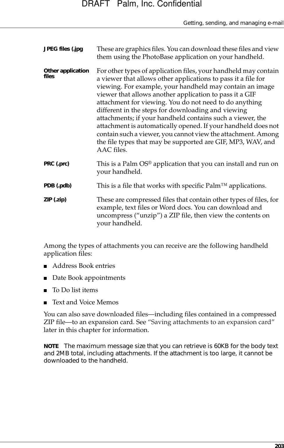 Getting, sending, and managing e-mail203Among the types of attachments you can receive are the following handheld application files:■Address Book entries■Date Book appointments■To Do list items■Text and Voice MemosYou can also save downloaded files—including files contained in a compressed ZIP file—to an expansion card. See “Saving attachments to an expansion card” later in this chapter for information.NOTE The maximum message size that you can retrieve is 60KB for the body text and 2MB total, including attachments. If the attachment is too large, it cannot be downloaded to the handheld.JPEG files (.jpg These are graphics files. You can download these files and view them using the PhotoBase application on your handheld.Other application files For other types of application files, your handheld may contain a viewer that allows other applications to pass it a file for viewing. For example, your handheld may contain an image viewer that allows another application to pass it a GIF attachment for viewing. You do not need to do anything different in the steps for downloading and viewing attachments; if your handheld contains such a viewer, the attachment is automatically opened. If your handheld does not contain such a viewer, you cannot view the attachment. Among the file types that may be supported are GIF, MP3, WAV, and AAC files.PRC (.prc) This is a Palm OS® application that you can install and run on your handheld. PDB (.pdb) This is a file that works with specific Palm™ applications. ZIP (.zip) These are compressed files that contain other types of files, for example, text files or Word docs. You can download and uncompress (“unzip”) a ZIP file, then view the contents on your handheld.DRAFT   Palm, Inc. Confidential