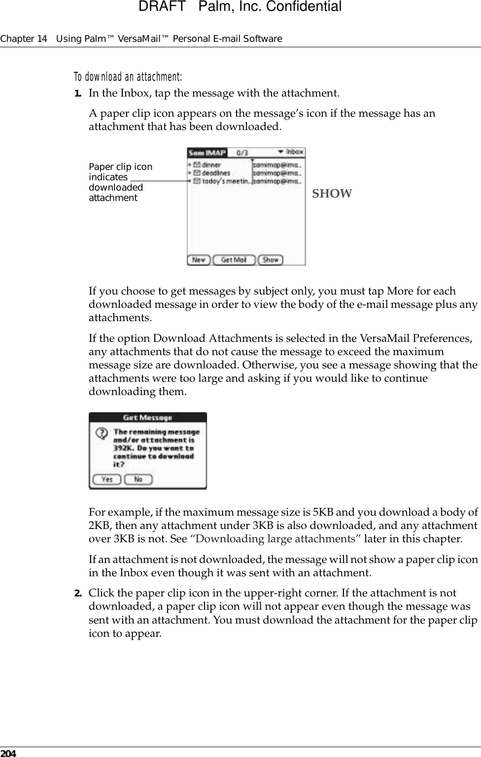 Chapter 14 Using Palm™ VersaMail™ Personal E-mail Software204To download an attachment:1. In the Inbox, tap the message with the attachment. A paper clip icon appears on the message’s icon if the message has an attachment that has been downloaded.If you choose to get messages by subject only, you must tap More for each downloaded message in order to view the body of the e-mail message plus any attachments.If the option Download Attachments is selected in the VersaMail Preferences, any attachments that do not cause the message to exceed the maximum message size are downloaded. Otherwise, you see a message showing that the attachments were too large and asking if you would like to continue downloading them. For example, if the maximum message size is 5KB and you download a body of 2KB, then any attachment under 3KB is also downloaded, and any attachment over 3KB is not. See “Downloading large attachments” later in this chapter.If an attachment is not downloaded, the message will not show a paper clip icon in the Inbox even though it was sent with an attachment.2. Click the paper clip icon in the upper-right corner. If the attachment is not downloaded, a paper clip icon will not appear even though the message was sent with an attachment. You must download the attachment for the paper clip icon to appear.Paper clip icon indicates downloaded attachment SHOWDRAFT   Palm, Inc. Confidential