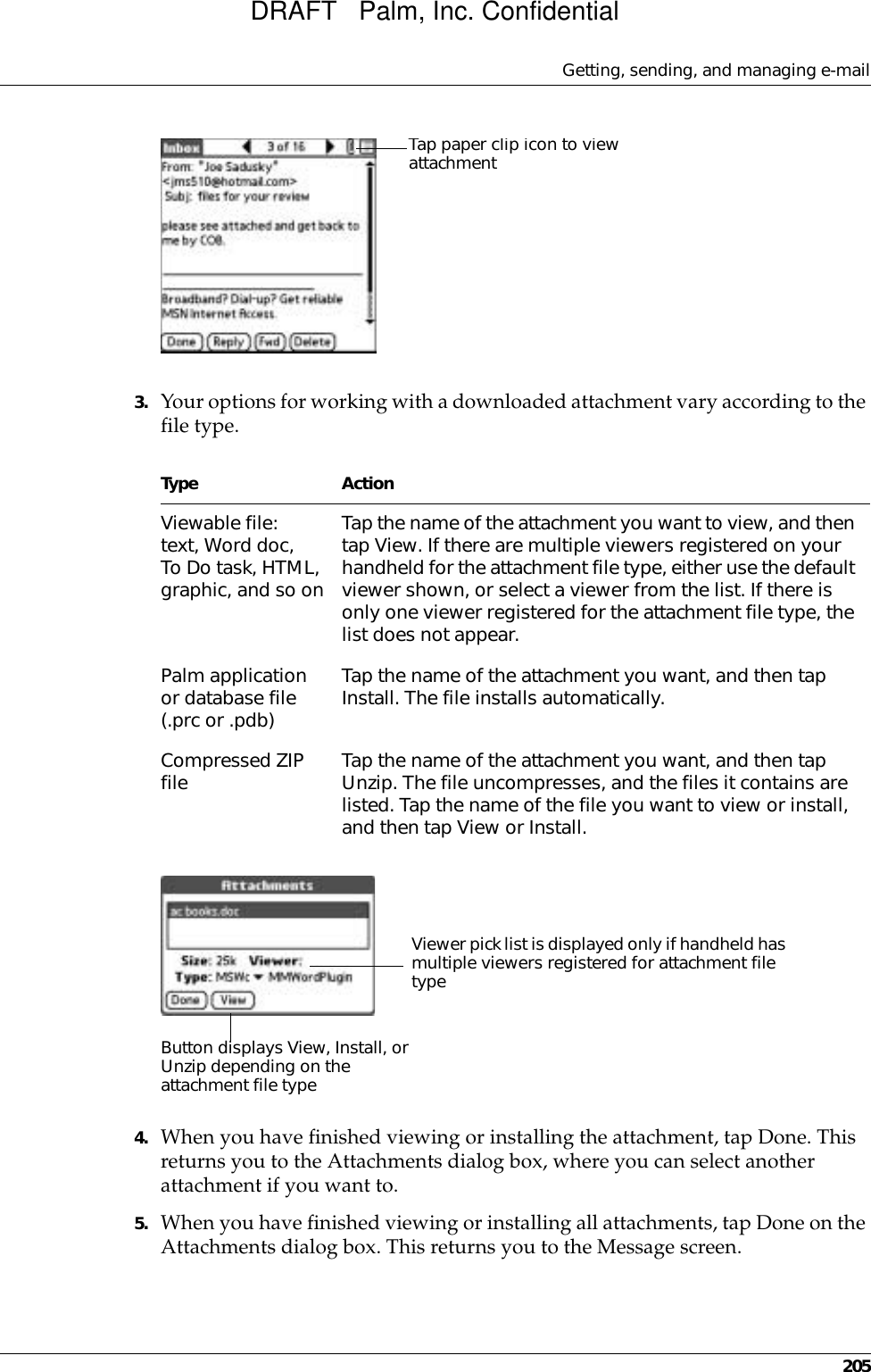 Getting, sending, and managing e-mail2053. Your options for working with a downloaded attachment vary according to the file type.4. When you have finished viewing or installing the attachment, tap Done. This returns you to the Attachments dialog box, where you can select another attachment if you want to.5. When you have finished viewing or installing all attachments, tap Done on the Attachments dialog box. This returns you to the Message screen.Type ActionViewable file: text, Word doc, To Do task, HTML, graphic, and so onTap the name of the attachment you want to view, and then tap View. If there are multiple viewers registered on your handheld for the attachment file type, either use the default viewer shown, or select a viewer from the list. If there is only one viewer registered for the attachment file type, the list does not appear.Palm application or database file (.prc or .pdb)Tap the name of the attachment you want, and then tap Install. The file installs automatically.Compressed ZIP file Tap the name of the attachment you want, and then tap Unzip. The file uncompresses, and the files it contains are listed. Tap the name of the file you want to view or install, and then tap View or Install.Tap paper clip icon to view attachmentViewer pick list is displayed only if handheld has multiple viewers registered for attachment file typeButton displays View, Install, or Unzip depending on the attachment file typeDRAFT   Palm, Inc. Confidential