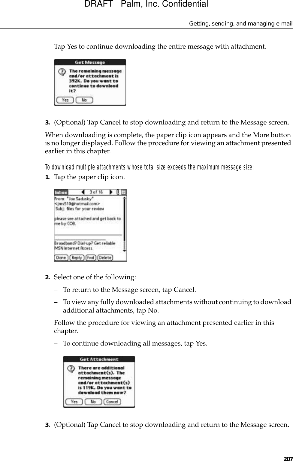 Getting, sending, and managing e-mail207Tap Yes to continue downloading the entire message with attachment. 3. (Optional) Tap Cancel to stop downloading and return to the Message screen.When downloading is complete, the paper clip icon appears and the More button is no longer displayed. Follow the procedure for viewing an attachment presented earlier in this chapter.To download multiple attachments whose total size exceeds the maximum message size:1. Tap the paper clip icon. 2. Select one of the following:– To return to the Message screen, tap Cancel.– To view any fully downloaded attachments without continuing to download additional attachments, tap No.Follow the procedure for viewing an attachment presented earlier in this chapter.– To continue downloading all messages, tap Yes. 3. (Optional) Tap Cancel to stop downloading and return to the Message screen.DRAFT   Palm, Inc. Confidential