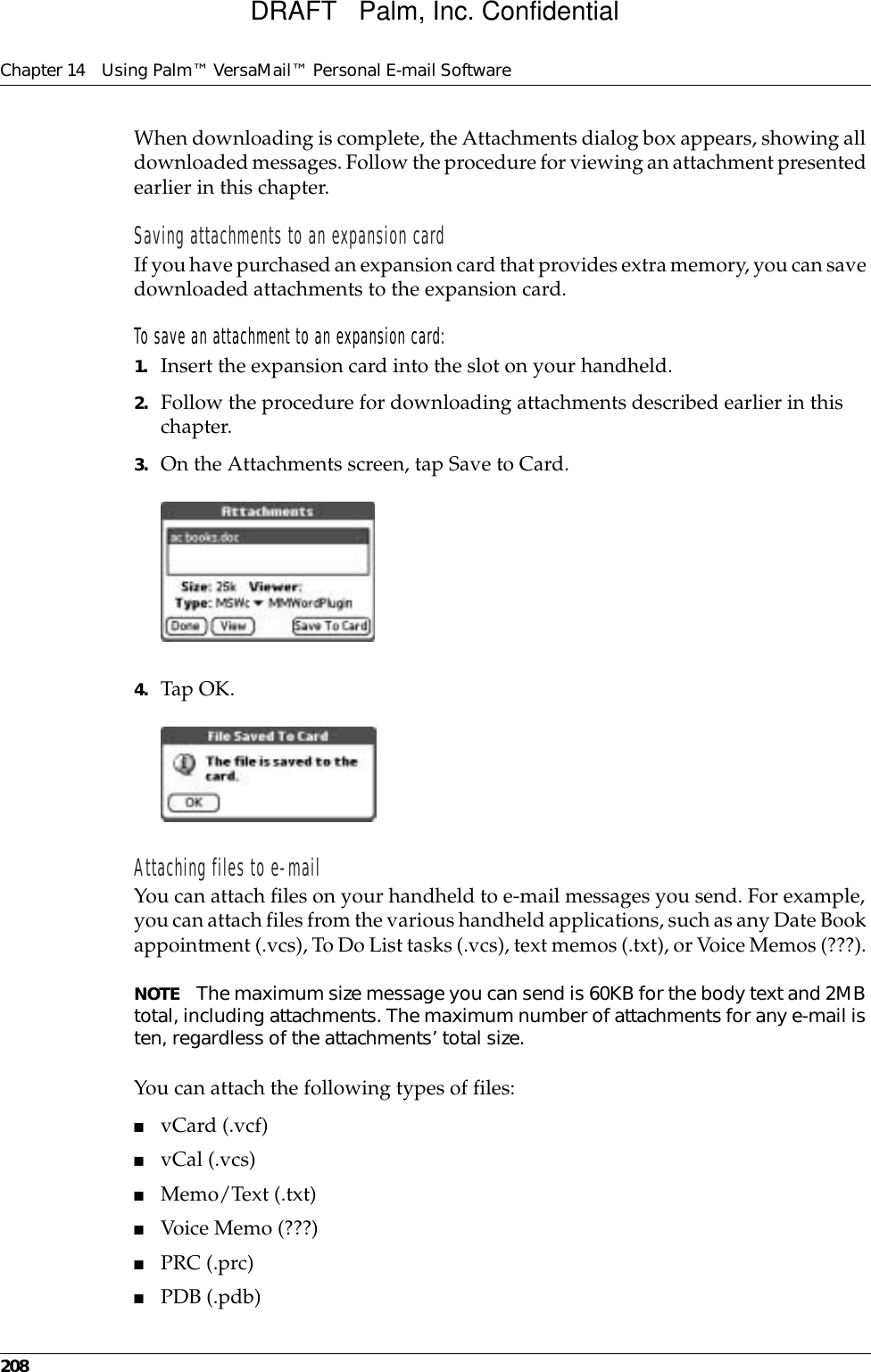 Chapter 14 Using Palm™ VersaMail™ Personal E-mail Software208When downloading is complete, the Attachments dialog box appears, showing all downloaded messages. Follow the procedure for viewing an attachment presented earlier in this chapter.Saving attachments to an expansion cardIf you have purchased an expansion card that provides extra memory, you can save downloaded attachments to the expansion card.To save an attachment to an expansion card:1. Insert the expansion card into the slot on your handheld.2. Follow the procedure for downloading attachments described earlier in this chapter.3. On the Attachments screen, tap Save to Card.4. Tap OK.Attaching files to e-mailYou can attach files on your handheld to e-mail messages you send. For example, you can attach files from the various handheld applications, such as any Date Book appointment (.vcs), To Do List tasks (.vcs), text memos (.txt), or Voice Memos (???). NOTE The maximum size message you can send is 60KB for the body text and 2MB total, including attachments. The maximum number of attachments for any e-mail is ten, regardless of the attachments’ total size.You can attach the following types of files:■vCard (.vcf)■vCal (.vcs)■Memo/Text (.txt)■Voice Memo (???)■PRC (.prc)■PDB (.pdb)DRAFT   Palm, Inc. Confidential