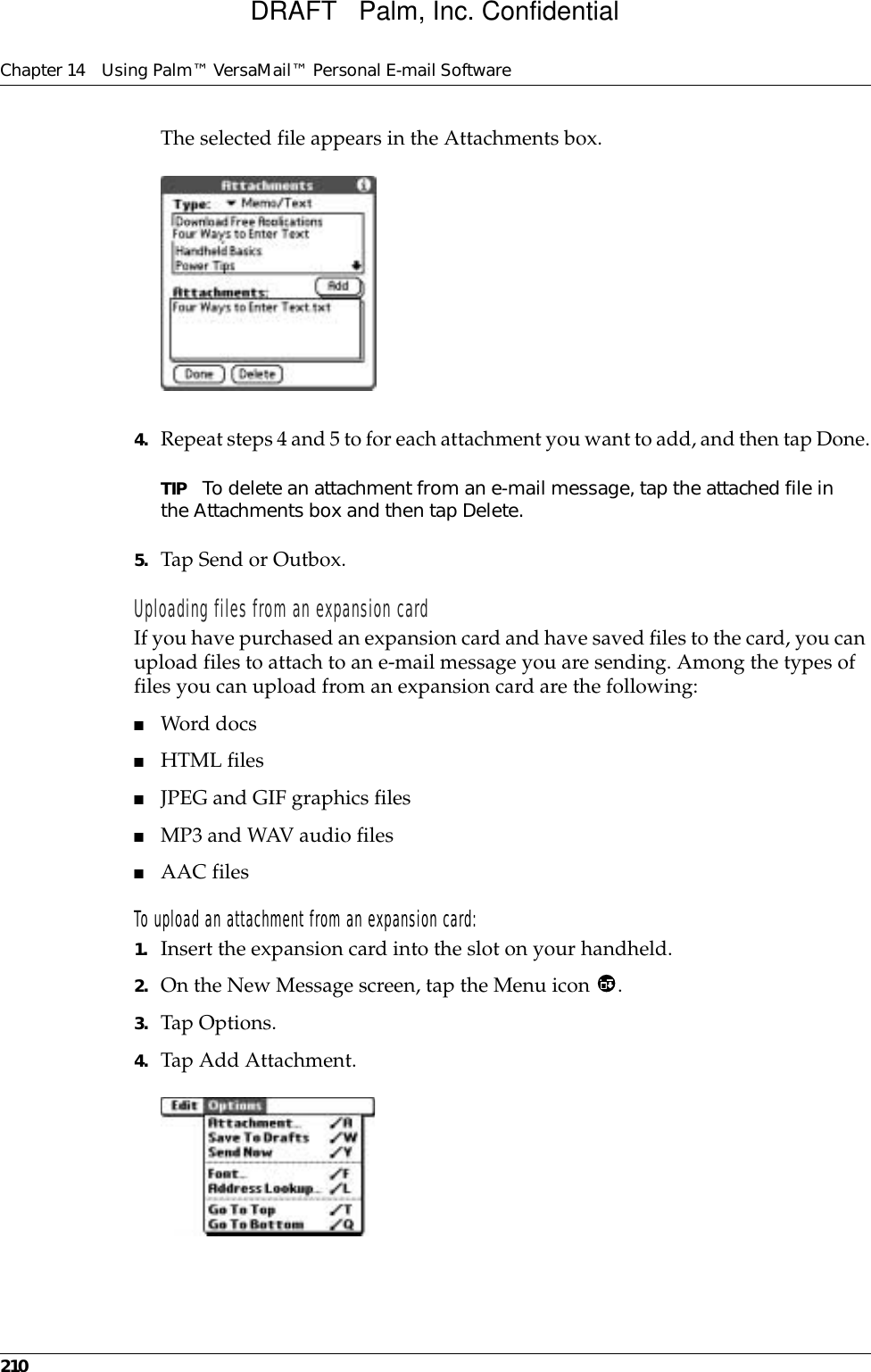 Chapter 14 Using Palm™ VersaMail™ Personal E-mail Software210The selected file appears in the Attachments box.4. Repeat steps 4 and 5 to for each attachment you want to add, and then tap Done.TIP To delete an attachment from an e-mail message, tap the attached file in the Attachments box and then tap Delete.5. Tap Send or Outbox. Uploading files from an expansion cardIf you have purchased an expansion card and have saved files to the card, you can upload files to attach to an e-mail message you are sending. Among the types of files you can upload from an expansion card are the following:■Word docs■HTML files■JPEG and GIF graphics files■MP3 and WAV audio files■AAC filesTo upload an attachment from an expansion card:1. Insert the expansion card into the slot on your handheld.2. On the New Message screen, tap the Menu icon  .3. Tap Options.4. Tap Add Attachment.DRAFT   Palm, Inc. Confidential