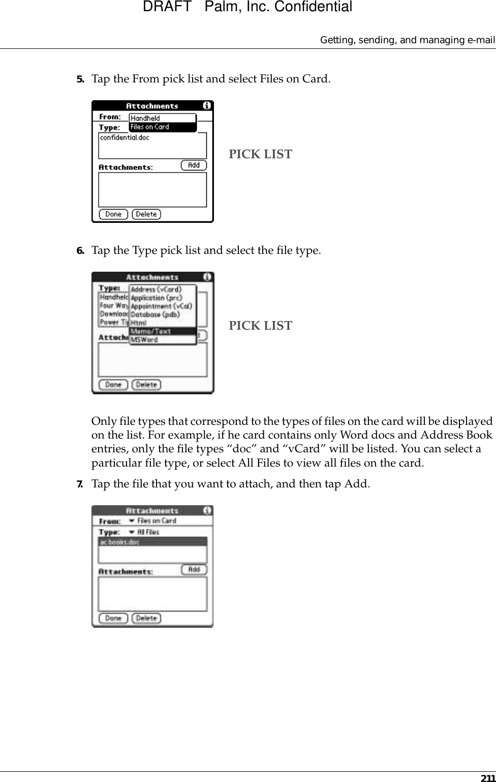 Getting, sending, and managing e-mail2115. Tap the From pick list and select Files on Card.6. Tap the Type pick list and select the file type.Only file types that correspond to the types of files on the card will be displayed on the list. For example, if he card contains only Word docs and Address Book entries, only the file types “doc” and “vCard” will be listed. You can select a particular file type, or select All Files to view all files on the card. 7. Tap the file that you want to attach, and then tap Add.PICK LISTPICK LISTDRAFT   Palm, Inc. Confidential