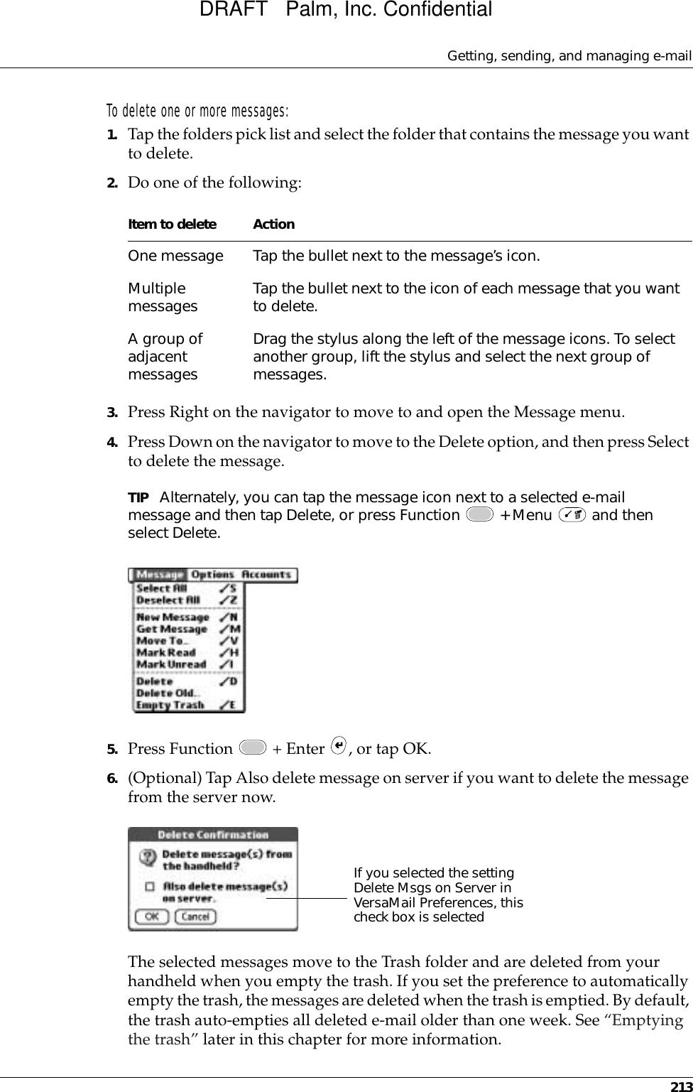 Getting, sending, and managing e-mail213To delete one or more messages:1. Tap the folders pick list and select the folder that contains the message you want to delete.2. Do one of the following:3. Press Right on the navigator to move to and open the Message menu.4. Press Down on the navigator to move to the Delete option, and then press Select to delete the message.TIP Alternately, you can tap the message icon next to a selected e-mail message and then tap Delete, or press Function   + Menu   and then select Delete. 5. Press Function   + Enter  , or tap OK.6. (Optional) Tap Also delete message on server if you want to delete the message from the server now.The selected messages move to the Trash folder and are deleted from your handheld when you empty the trash. If you set the preference to automatically empty the trash, the messages are deleted when the trash is emptied. By default, the trash auto-empties all deleted e-mail older than one week. See “Emptying the trash” later in this chapter for more information. Item to delete ActionOne message Tap the bullet next to the message’s icon.Multiple messages Tap the bullet next to the icon of each message that you want to delete.A group of adjacent messagesDrag the stylus along the left of the message icons. To select another group, lift the stylus and select the next group of messages. If you selected the setting Delete Msgs on Server in VersaMail Preferences, this check box is selectedDRAFT   Palm, Inc. Confidential