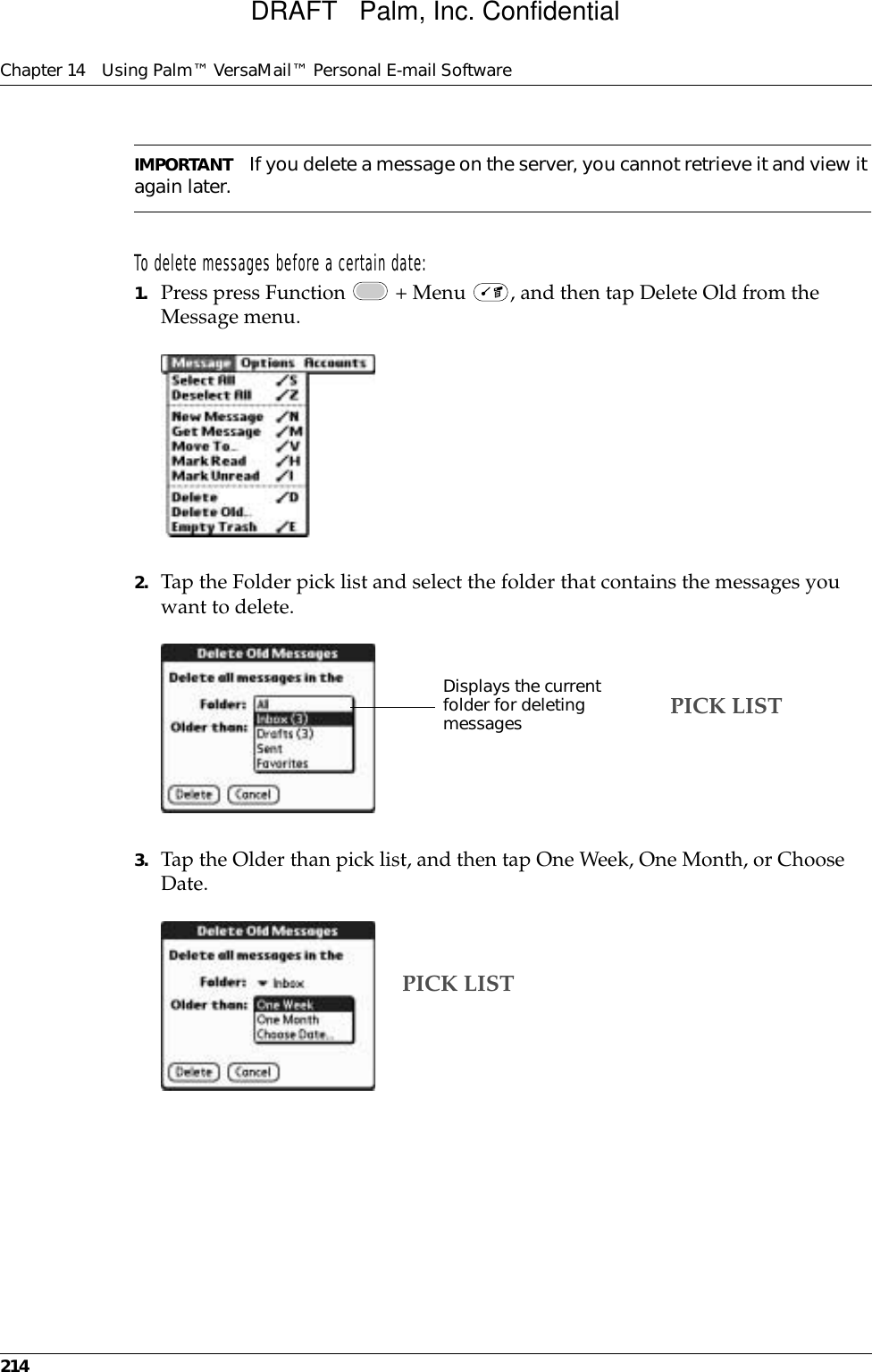 Chapter 14 Using Palm™ VersaMail™ Personal E-mail Software214IMPORTANT If you delete a message on the server, you cannot retrieve it and view it again later.To delete messages before a certain date:1. Press press Function   + Menu  , and then tap Delete Old from the Message menu.2. Tap the Folder pick list and select the folder that contains the messages you want to delete.3. Tap the Older than pick list, and then tap One Week, One Month, or Choose Date.Displays the current folder for deleting messages PICK LISTPICK LISTDRAFT   Palm, Inc. Confidential