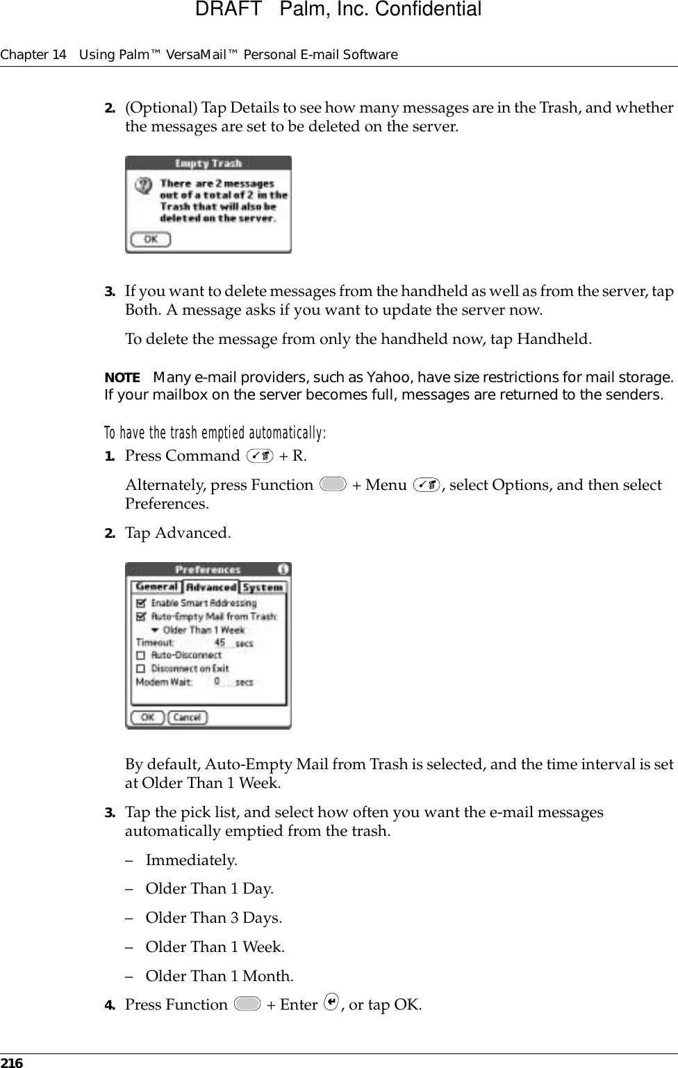 Chapter 14 Using Palm™ VersaMail™ Personal E-mail Software2162. (Optional) Tap Details to see how many messages are in the Trash, and whether the messages are set to be deleted on the server.3. If you want to delete messages from the handheld as well as from the server, tap Both. A message asks if you want to update the server now. To delete the message from only the handheld now, tap Handheld. NOTE Many e-mail providers, such as Yahoo, have size restrictions for mail storage. If your mailbox on the server becomes full, messages are returned to the senders. To have the trash emptied automatically:1. Press Command   + R.Alternately, press Function   + Menu  , select Options, and then select Preferences.2. Tap Advanced.By default, Auto-Empty Mail from Trash is selected, and the time interval is set at Older Than 1 Week.3. Tap the pick list, and select how often you want the e-mail messages automatically emptied from the trash. – Immediately.– Older Than 1 Day.– Older Than 3 Days.– Older Than 1 Week.– Older Than 1 Month.4. Press Function   + Enter  , or tap OK. DRAFT   Palm, Inc. Confidential