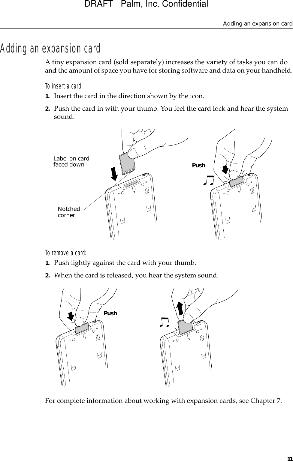 Adding an expansion card11Adding an expansion cardA tiny expansion card (sold separately) increases the variety of tasks you can do and the amount of space you have for storing software and data on your handheld.To insert a card:1. Insert the card in the direction shown by the icon.2. Push the card in with your thumb. You feel the card lock and hear the system sound.To remove a card:1. Push lightly against the card with your thumb.2. When the card is released, you hear the system sound.For complete information about working with expansion cards, see Chapter 7.Label on card faced downNotched cornerPushPushDRAFT   Palm, Inc. Confidential