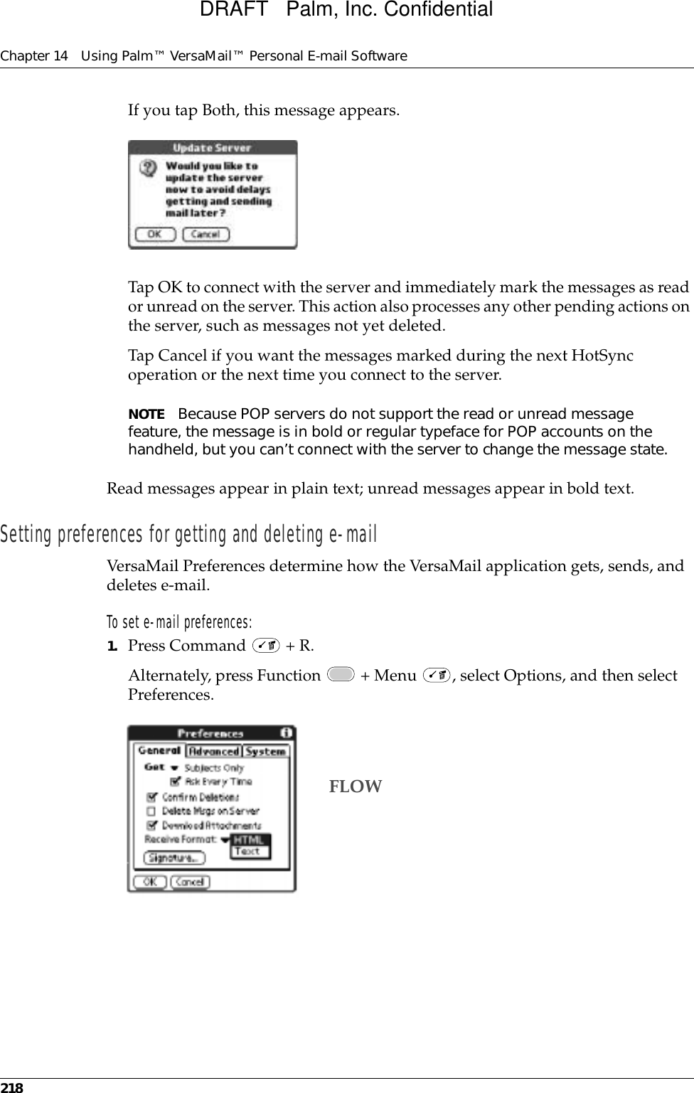 Chapter 14 Using Palm™ VersaMail™ Personal E-mail Software218If you tap Both, this message appears. Tap OK to connect with the server and immediately mark the messages as read or unread on the server. This action also processes any other pending actions on the server, such as messages not yet deleted.Tap Cancel if you want the messages marked during the next HotSync operation or the next time you connect to the server.NOTE Because POP servers do not support the read or unread message feature, the message is in bold or regular typeface for POP accounts on the handheld, but you can’t connect with the server to change the message state. Read messages appear in plain text; unread messages appear in bold text.Setting preferences for getting and deleting e-mailVersaMail Preferences determine how the VersaMail application gets, sends, and deletes e-mail. To set e-mail preferences:1. Press Command   + R.Alternately, press Function   + Menu  , select Options, and then select Preferences.FLOWDRAFT   Palm, Inc. Confidential