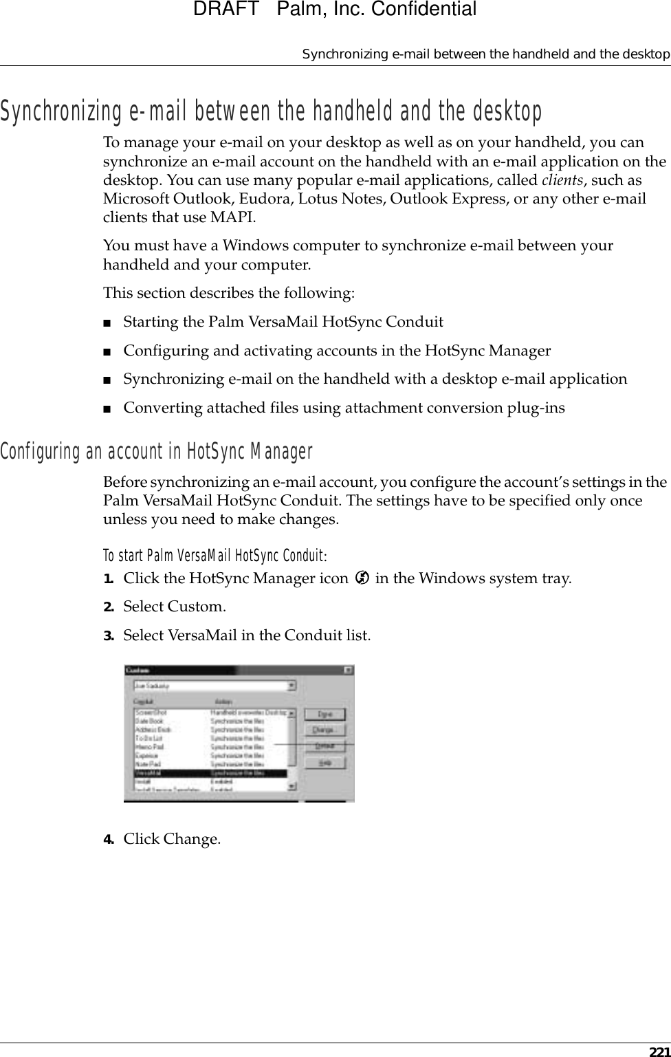 Synchronizing e-mail between the handheld and the desktop221Synchronizing e-mail between the handheld and the desktopTo manage your e-mail on your desktop as well as on your handheld, you can synchronize an e-mail account on the handheld with an e-mail application on the desktop. You can use many popular e-mail applications, called clients, such as Microsoft Outlook, Eudora, Lotus Notes, Outlook Express, or any other e-mail clients that use MAPI. You must have a Windows computer to synchronize e-mail between your handheld and your computer.This section describes the following:■Starting the Palm VersaMail HotSync Conduit■Configuring and activating accounts in the HotSync Manager ■Synchronizing e-mail on the handheld with a desktop e-mail application■Converting attached files using attachment conversion plug-insConfiguring an account in HotSync ManagerBefore synchronizing an e-mail account, you configure the account’s settings in the Palm VersaMail HotSync Conduit. The settings have to be specified only once unless you need to make changes. To start Palm VersaMail HotSync Conduit:1. Click the HotSync Manager icon   in the Windows system tray.2. Select Custom.3. Select VersaMail in the Conduit list. 4. Click Change.DRAFT   Palm, Inc. Confidential