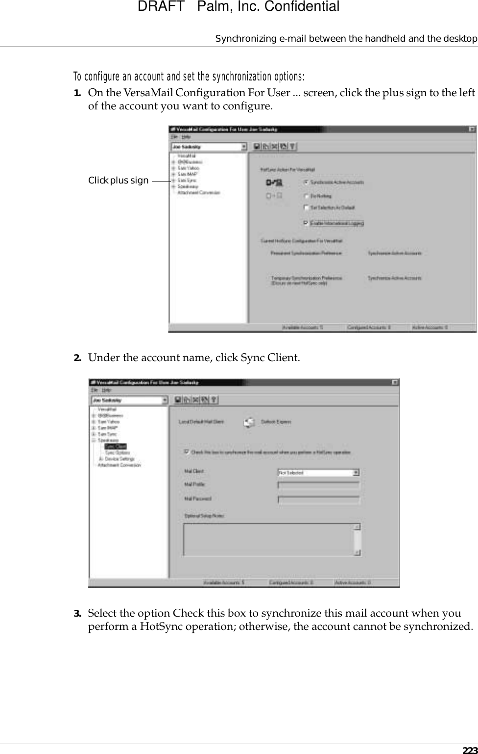 Synchronizing e-mail between the handheld and the desktop223To configure an account and set the synchronization options:1. On the VersaMail Configuration For User ... screen, click the plus sign to the left of the account you want to configure.2. Under the account name, click Sync Client.3. Select the option Check this box to synchronize this mail account when you perform a HotSync operation; otherwise, the account cannot be synchronized.Click plus signDRAFT   Palm, Inc. Confidential