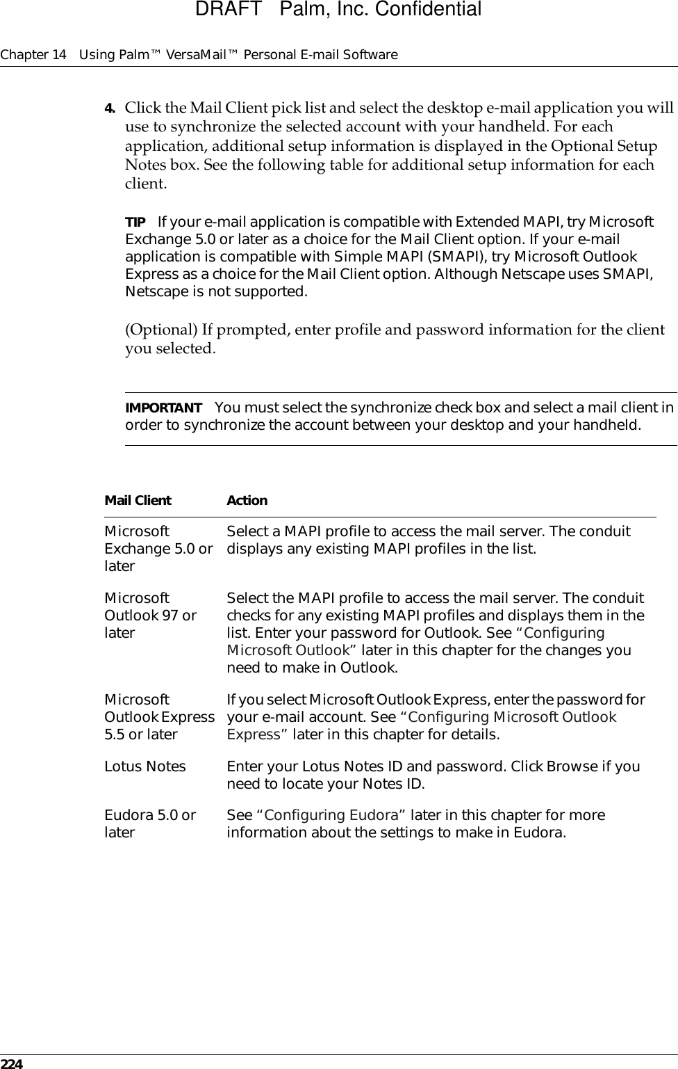 Chapter 14 Using Palm™ VersaMail™ Personal E-mail Software2244. Click the Mail Client pick list and select the desktop e-mail application you will use to synchronize the selected account with your handheld. For each application, additional setup information is displayed in the Optional Setup Notes box. See the following table for additional setup information for each client.TIP If your e-mail application is compatible with Extended MAPI, try Microsoft Exchange 5.0 or later as a choice for the Mail Client option. If your e-mail application is compatible with Simple MAPI (SMAPI), try Microsoft Outlook Express as a choice for the Mail Client option. Although Netscape uses SMAPI, Netscape is not supported. (Optional) If prompted, enter profile and password information for the client you selected.IMPORTANT You must select the synchronize check box and select a mail client in order to synchronize the account between your desktop and your handheld.Mail Client ActionMicrosoft Exchange 5.0 or laterSelect a MAPI profile to access the mail server. The conduit displays any existing MAPI profiles in the list.Microsoft Outlook 97 or later Select the MAPI profile to access the mail server. The conduit checks for any existing MAPI profiles and displays them in the list. Enter your password for Outlook. See “Configuring Microsoft Outlook” later in this chapter for the changes you need to make in Outlook. Microsoft Outlook Express 5.5 or laterIf you select Microsoft Outlook Express, enter the password for your e-mail account. See “Configuring Microsoft Outlook Express” later in this chapter for details. Lotus Notes Enter your Lotus Notes ID and password. Click Browse if you need to locate your Notes ID. Eudora 5.0 or later See “Configuring Eudora” later in this chapter for more information about the settings to make in Eudora.DRAFT   Palm, Inc. Confidential