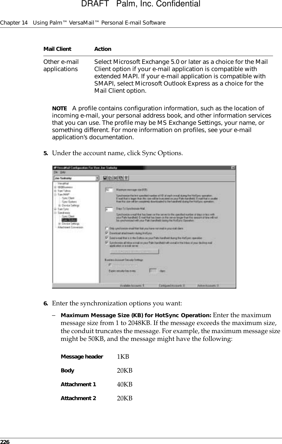 Chapter 14 Using Palm™ VersaMail™ Personal E-mail Software226NOTE A profile contains configuration information, such as the location of incoming e-mail, your personal address book, and other information services that you can use. The profile may be MS Exchange Settings, your name, or something different. For more information on profiles, see your e-mail application’s documentation.5. Under the account name, click Sync Options.6. Enter the synchronization options you want:–Maximum Message Size (KB) for HotSync Operation: Enter the maximum message size from 1 to 2048KB. If the message exceeds the maximum size, the conduit truncates the message. For example, the maximum message size might be 50KB, and the message might have the following:Other e-mail applications Select Microsoft Exchange 5.0 or later as a choice for the Mail Client option if your e-mail application is compatible with extended MAPI. If your e-mail application is compatible with SMAPI, select Microsoft Outlook Express as a choice for the Mail Client option. Message header 1KBBody 20KBAttachment 1 40KBAttachment 2 20KBMail Client ActionDRAFT   Palm, Inc. Confidential