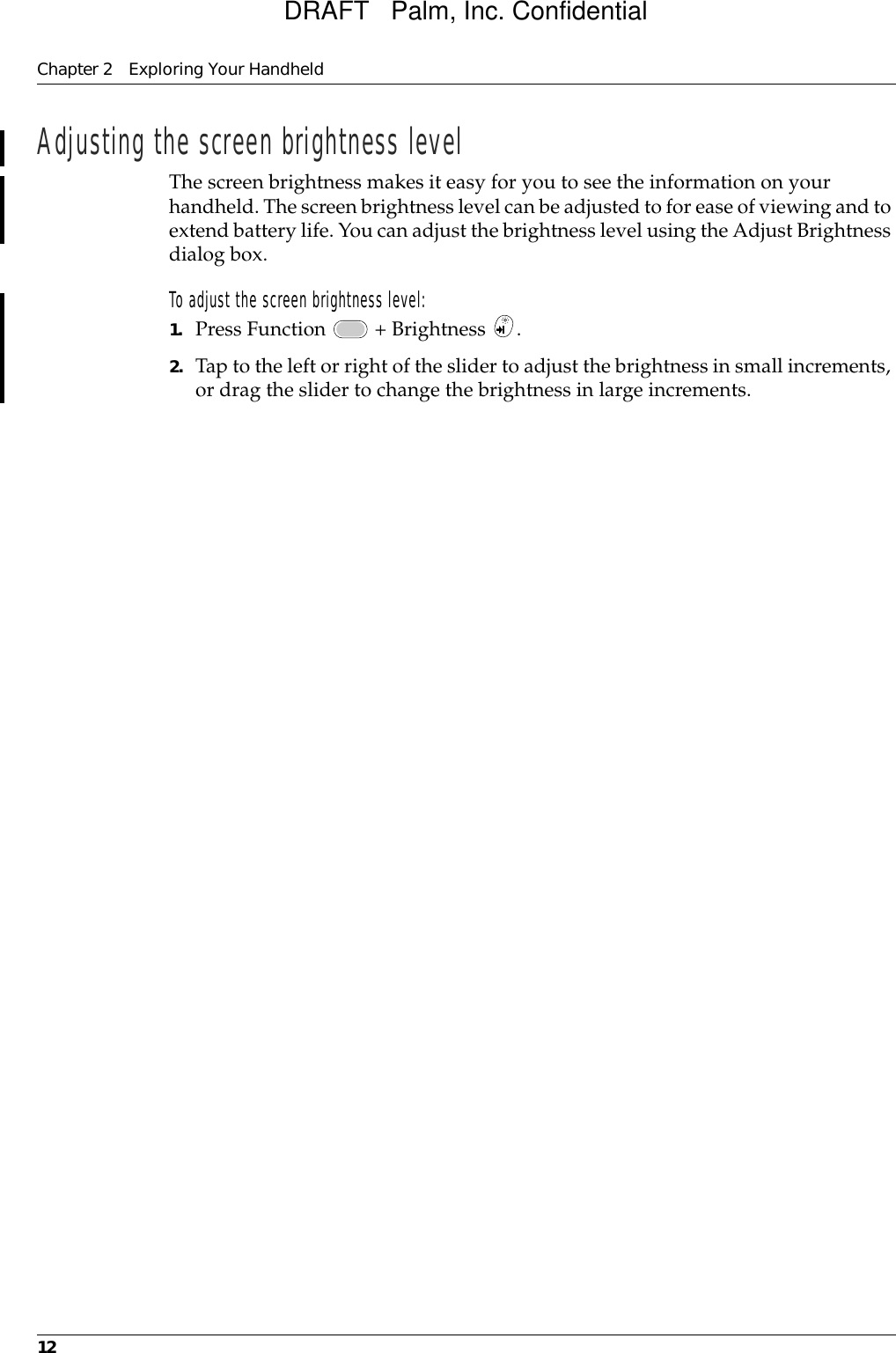 Chapter 2 Exploring Your Handheld12Adjusting the screen brightness levelThe screen brightness makes it easy for you to see the information on your handheld. The screen brightness level can be adjusted to for ease of viewing and to extend battery life. You can adjust the brightness level using the Adjust Brightness dialog box.To adjust the screen brightness level:1. Press Function   + Brightness  .2. Tap to the left or right of the slider to adjust the brightness in small increments, or drag the slider to change the brightness in large increments.DRAFT   Palm, Inc. Confidential