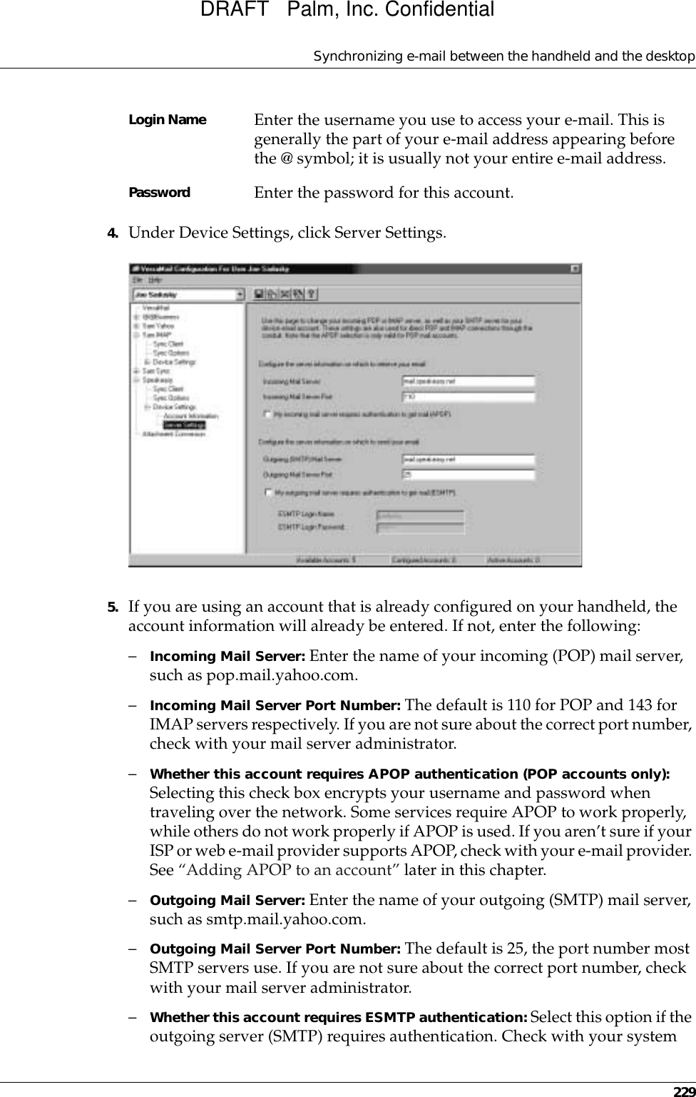 Synchronizing e-mail between the handheld and the desktop2294. Under Device Settings, click Server Settings.5. If you are using an account that is already configured on your handheld, the account information will already be entered. If not, enter the following:–Incoming Mail Server: Enter the name of your incoming (POP) mail server, such as pop.mail.yahoo.com.–Incoming Mail Server Port Number: The default is 110 for POP and 143 for IMAP servers respectively. If you are not sure about the correct port number, check with your mail server administrator.–Whether this account requires APOP authentication (POP accounts only): Selecting this check box encrypts your username and password when traveling over the network. Some services require APOP to work properly, while others do not work properly if APOP is used. If you aren’t sure if your ISP or web e-mail provider supports APOP, check with your e-mail provider. See “Adding APOP to an account” later in this chapter.–Outgoing Mail Server: Enter the name of your outgoing (SMTP) mail server, such as smtp.mail.yahoo.com.–Outgoing Mail Server Port Number: The default is 25, the port number most SMTP servers use. If you are not sure about the correct port number, check with your mail server administrator.–Whether this account requires ESMTP authentication: Select this option if the outgoing server (SMTP) requires authentication. Check with your system Login Name Enter the username you use to access your e-mail. This is generally the part of your e-mail address appearing before the @ symbol; it is usually not your entire e-mail address.Password Enter the password for this account.DRAFT   Palm, Inc. Confidential