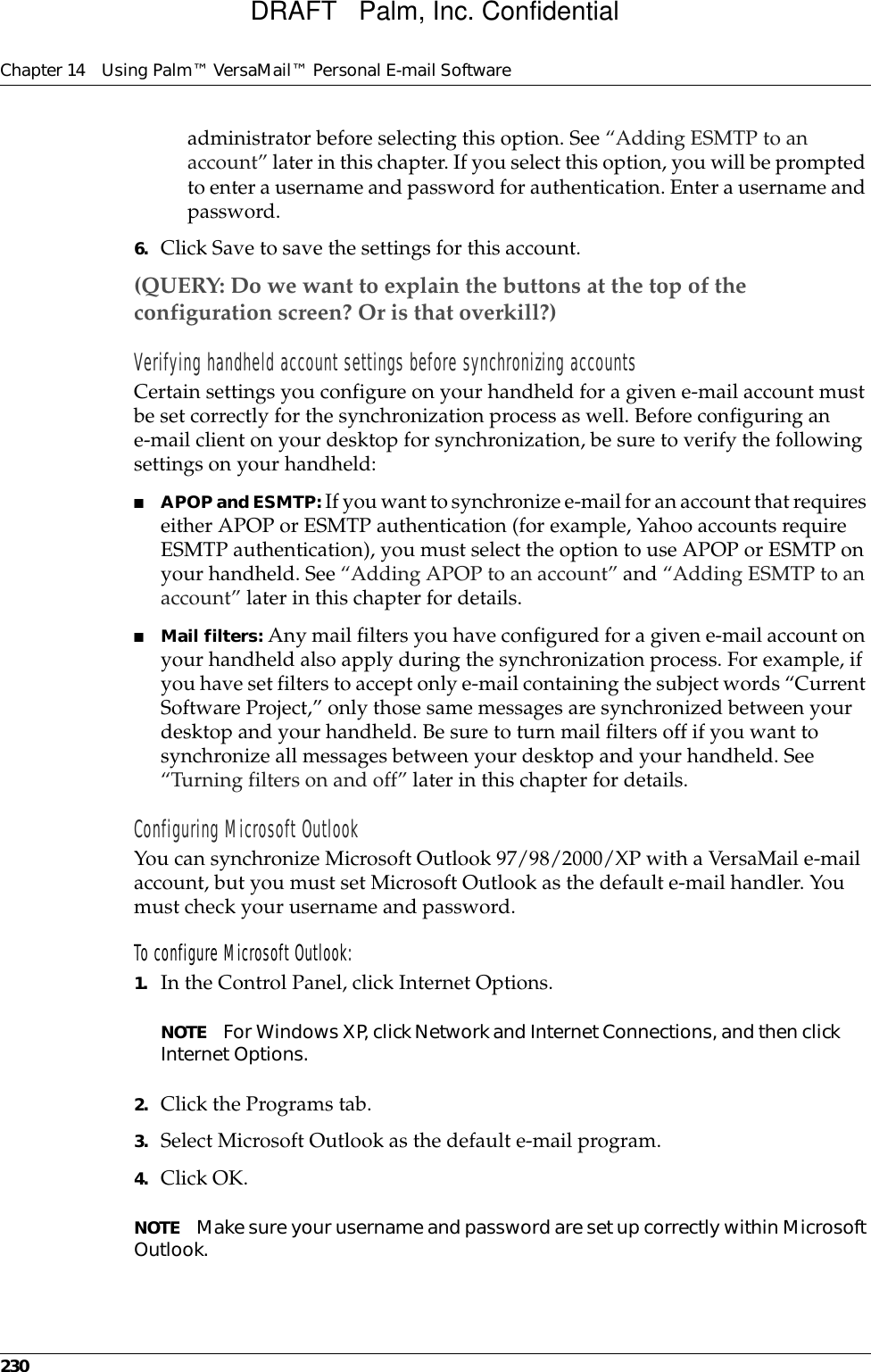 Chapter 14 Using Palm™ VersaMail™ Personal E-mail Software230administrator before selecting this option. See “Adding ESMTP to an account” later in this chapter. If you select this option, you will be prompted to enter a username and password for authentication. Enter a username and password. 6. Click Save to save the settings for this account.(QUERY: Do we want to explain the buttons at the top of the configuration screen? Or is that overkill?)Verifying handheld account settings before synchronizing accountsCertain settings you configure on your handheld for a given e-mail account must be set correctly for the synchronization process as well. Before configuring an e-mail client on your desktop for synchronization, be sure to verify the following settings on your handheld:■APOP and ESMTP: If you want to synchronize e-mail for an account that requires either APOP or ESMTP authentication (for example, Yahoo accounts require ESMTP authentication), you must select the option to use APOP or ESMTP on your handheld. See “Adding APOP to an account” and “Adding ESMTP to an account” later in this chapter for details.■Mail filters: Any mail filters you have configured for a given e-mail account on your handheld also apply during the synchronization process. For example, if you have set filters to accept only e-mail containing the subject words “Current Software Project,” only those same messages are synchronized between your desktop and your handheld. Be sure to turn mail filters off if you want to synchronize all messages between your desktop and your handheld. See “Turning filters on and off” later in this chapter for details.Configuring Microsoft OutlookYou can synchronize Microsoft Outlook 97/98/2000/XP with a VersaMail e-mail account, but you must set Microsoft Outlook as the default e-mail handler. You must check your username and password.To configure Microsoft Outlook:1. In the Control Panel, click Internet Options.NOTE For Windows XP, click Network and Internet Connections, and then click Internet Options. 2. Click the Programs tab.3. Select Microsoft Outlook as the default e-mail program.4. Click OK. NOTE Make sure your username and password are set up correctly within Microsoft Outlook.DRAFT   Palm, Inc. Confidential