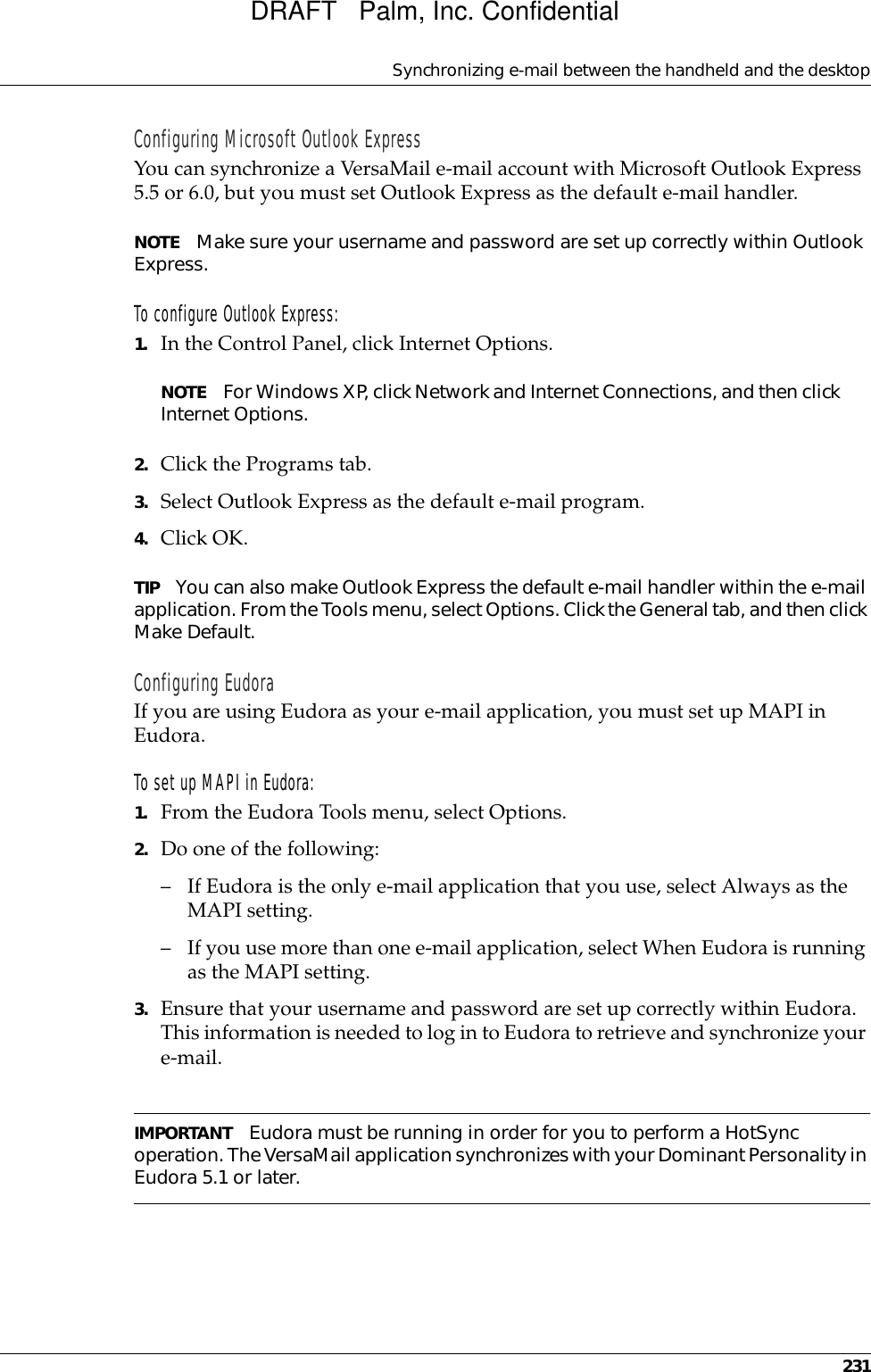 Synchronizing e-mail between the handheld and the desktop231Configuring Microsoft Outlook ExpressYou can synchronize a VersaMail e-mail account with Microsoft Outlook Express 5.5 or 6.0, but you must set Outlook Express as the default e-mail handler.NOTE Make sure your username and password are set up correctly within Outlook Express.To configure Outlook Express: 1. In the Control Panel, click Internet Options.NOTE For Windows XP, click Network and Internet Connections, and then click Internet Options. 2. Click the Programs tab.3. Select Outlook Express as the default e-mail program.4. Click OK. TIP You can also make Outlook Express the default e-mail handler within the e-mail application. From the Tools menu, select Options. Click the General tab, and then click Make Default. Configuring EudoraIf you are using Eudora as your e-mail application, you must set up MAPI in Eudora. To set up MAPI in Eudora:1. From the Eudora Tools menu, select Options.2. Do one of the following: – If Eudora is the only e-mail application that you use, select Always as the MAPI setting.– If you use more than one e-mail application, select When Eudora is running as the MAPI setting.3. Ensure that your username and password are set up correctly within Eudora. This information is needed to log in to Eudora to retrieve and synchronize your e-mail.IMPORTANT Eudora must be running in order for you to perform a HotSync operation. The VersaMail application synchronizes with your Dominant Personality in Eudora 5.1 or later.DRAFT   Palm, Inc. Confidential