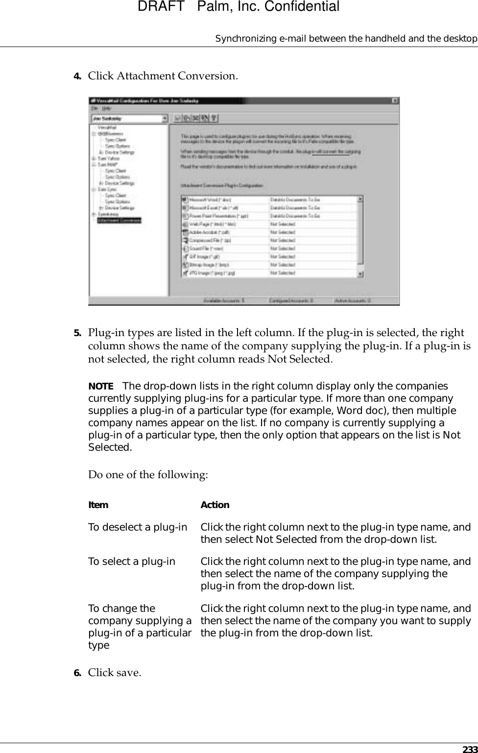 Synchronizing e-mail between the handheld and the desktop2334. Click Attachment Conversion.5. Plug-in types are listed in the left column. If the plug-in is selected, the right column shows the name of the company supplying the plug-in. If a plug-in is not selected, the right column reads Not Selected.NOTE The drop-down lists in the right column display only the companies currently supplying plug-ins for a particular type. If more than one company supplies a plug-in of a particular type (for example, Word doc), then multiple company names appear on the list. If no company is currently supplying a plug-in of a particular type, then the only option that appears on the list is Not Selected.Do one of the following:6. Click save.Item ActionTo deselect a plug-in Click the right column next to the plug-in type name, and then select Not Selected from the drop-down list.To select a plug-in Click the right column next to the plug-in type name, and then select the name of the company supplying the plug-in from the drop-down list.To change the company supplying a plug-in of a particular typeClick the right column next to the plug-in type name, and then select the name of the company you want to supply the plug-in from the drop-down list.DRAFT   Palm, Inc. Confidential