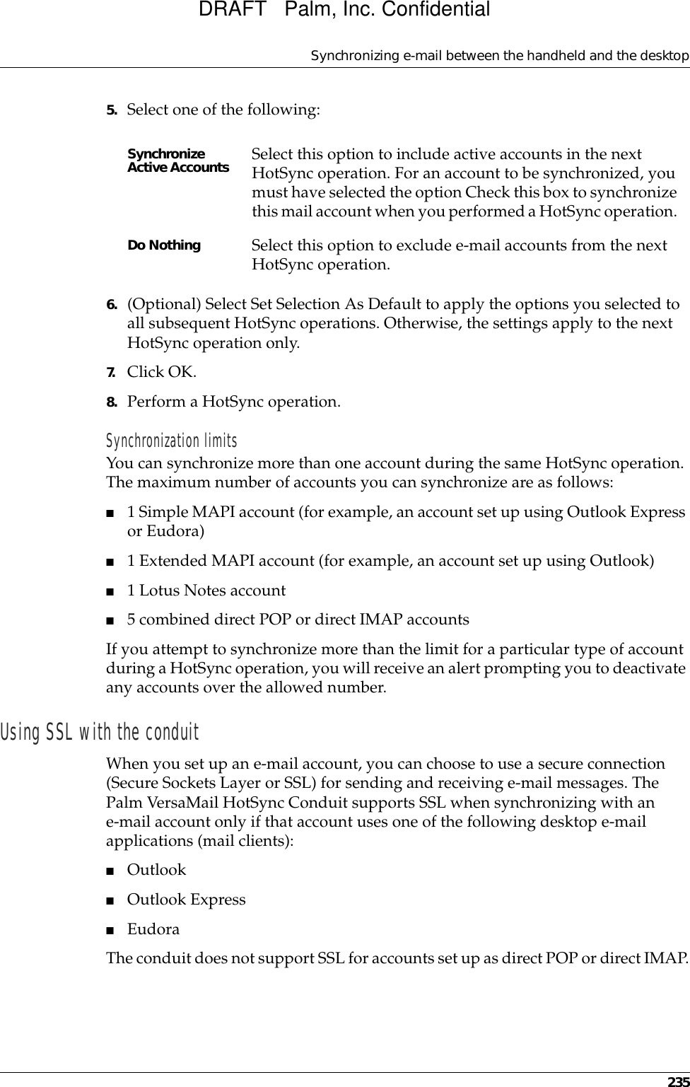 Synchronizing e-mail between the handheld and the desktop2355. Select one of the following:6. (Optional) Select Set Selection As Default to apply the options you selected to all subsequent HotSync operations. Otherwise, the settings apply to the next HotSync operation only.7. Click OK.8. Perform a HotSync operation.Synchronization limitsYou can synchronize more than one account during the same HotSync operation. The maximum number of accounts you can synchronize are as follows:■1 Simple MAPI account (for example, an account set up using Outlook Express or Eudora)■1 Extended MAPI account (for example, an account set up using Outlook)■1 Lotus Notes account■5 combined direct POP or direct IMAP accountsIf you attempt to synchronize more than the limit for a particular type of account during a HotSync operation, you will receive an alert prompting you to deactivate any accounts over the allowed number.Using SSL with the conduitWhen you set up an e-mail account, you can choose to use a secure connection (Secure Sockets Layer or SSL) for sending and receiving e-mail messages. The Palm VersaMail HotSync Conduit supports SSL when synchronizing with an e-mail account only if that account uses one of the following desktop e-mail applications (mail clients):■Outlook■Outlook Express■EudoraThe conduit does not support SSL for accounts set up as direct POP or direct IMAP.Synchronize Active Accounts Select this option to include active accounts in the next HotSync operation. For an account to be synchronized, you must have selected the option Check this box to synchronize this mail account when you performed a HotSync operation. Do Nothing Select this option to exclude e-mail accounts from the next HotSync operation.DRAFT   Palm, Inc. Confidential