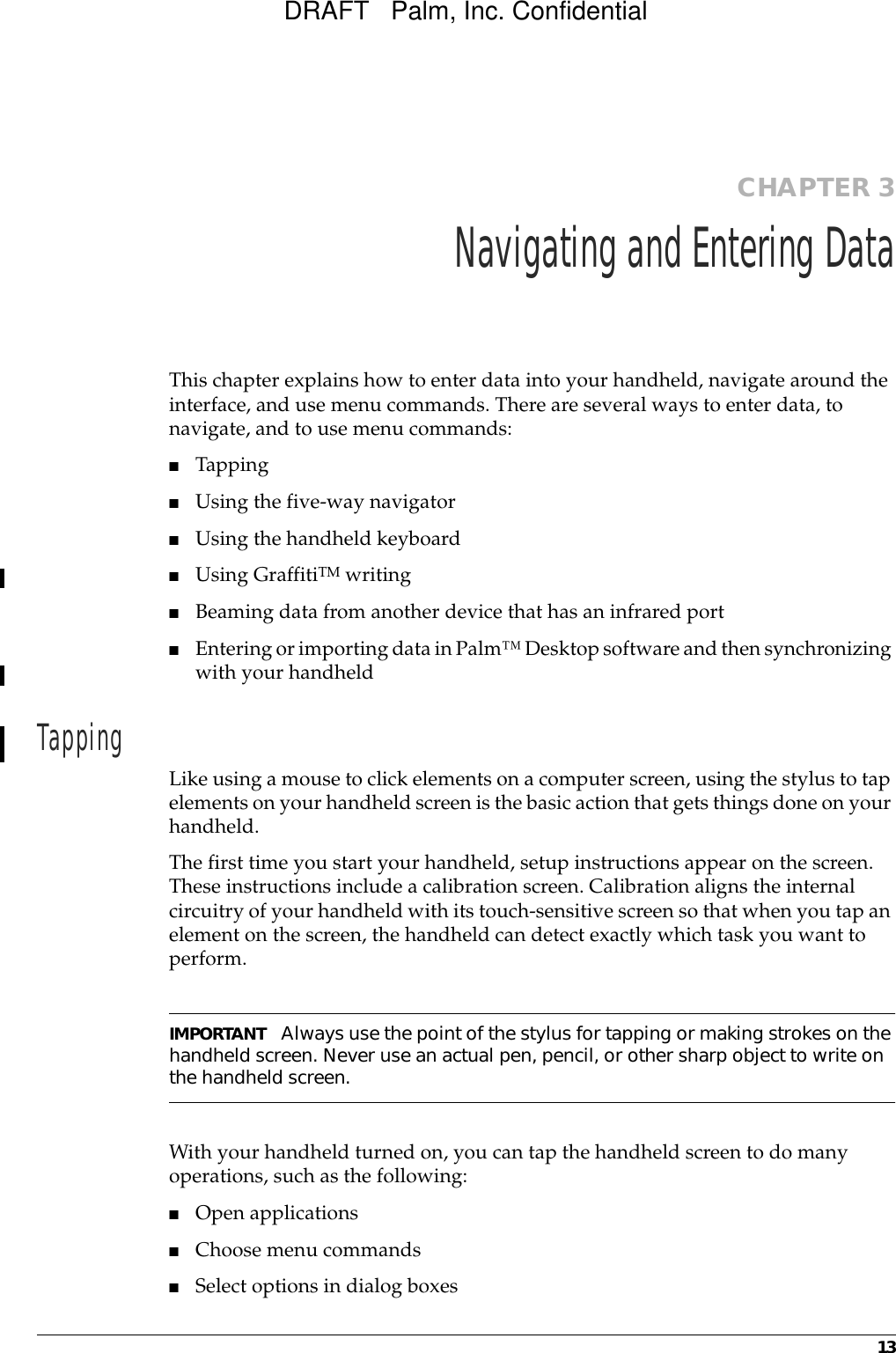 13CHAPTER 3Navigating and Entering DataThis chapter explains how to enter data into your handheld, navigate around the interface, and use menu commands. There are several ways to enter data, to navigate, and to use menu commands:■Tapping■Using the five-way navigator■Using the handheld keyboard■Using GraffitiTM writing■Beaming data from another device that has an infrared port ■Entering or importing data in Palm™ Desktop software and then synchronizing with your handheldTapping Like using a mouse to click elements on a computer screen, using the stylus to tap elements on your handheld screen is the basic action that gets things done on your handheld.The first time you start your handheld, setup instructions appear on the screen. These instructions include a calibration screen. Calibration aligns the internal circuitry of your handheld with its touch-sensitive screen so that when you tap an element on the screen, the handheld can detect exactly which task you want to perform. IMPORTANT Always use the point of the stylus for tapping or making strokes on the handheld screen. Never use an actual pen, pencil, or other sharp object to write on the handheld screen.With your handheld turned on, you can tap the handheld screen to do many operations, such as the following:■Open applications■Choose menu commands■Select options in dialog boxesDRAFT   Palm, Inc. Confidential