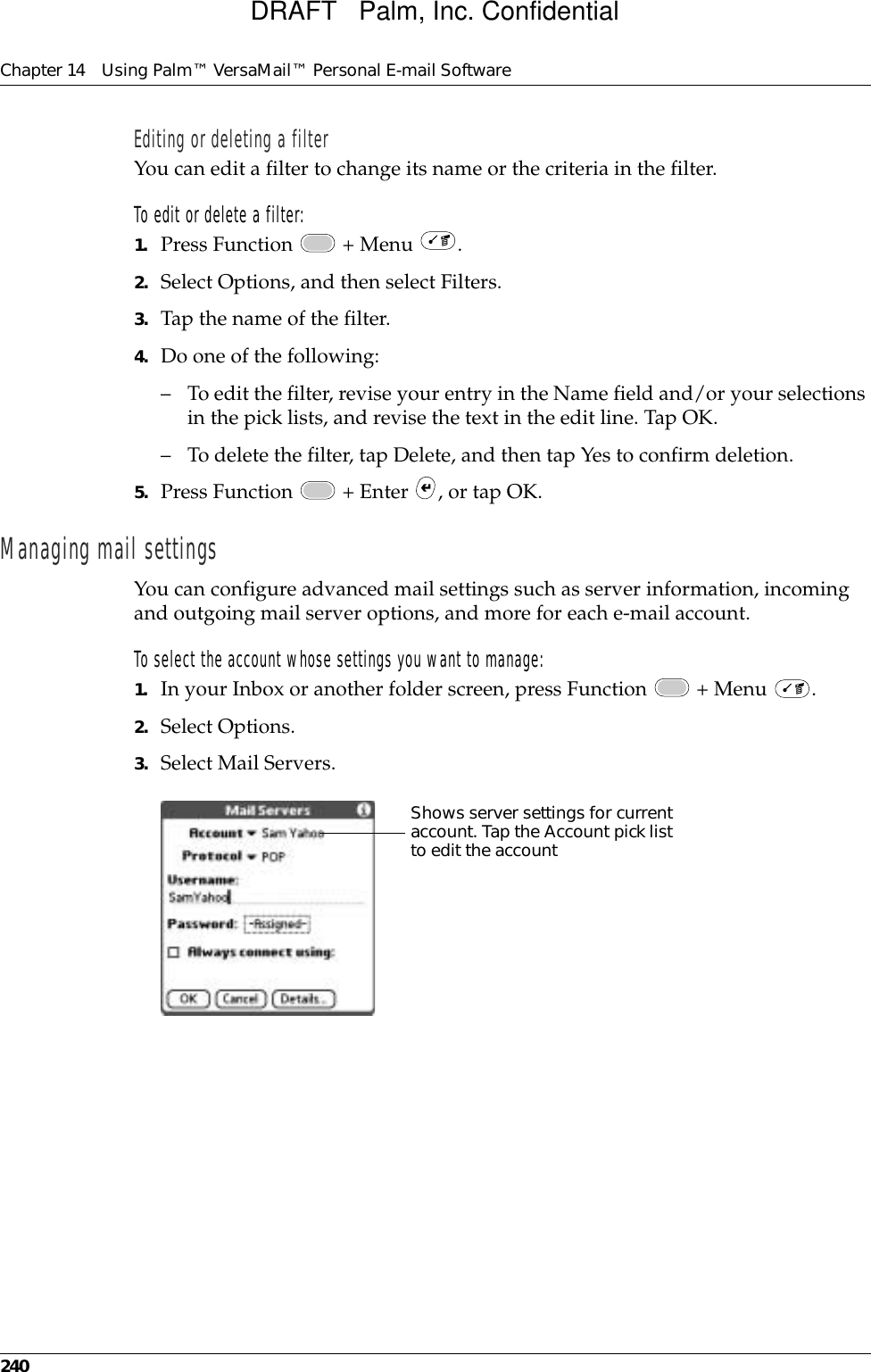 Chapter 14 Using Palm™ VersaMail™ Personal E-mail Software240Editing or deleting a filterYou can edit a filter to change its name or the criteria in the filter. To edit or delete a filter:1. Press Function   + Menu  .2. Select Options, and then select Filters.3. Tap the name of the filter.4. Do one of the following:– To edit the filter, revise your entry in the Name field and/or your selections in the pick lists, and revise the text in the edit line. Tap OK.– To delete the filter, tap Delete, and then tap Yes to confirm deletion.5. Press Function   + Enter  , or tap OK.Managing mail settingsYou can configure advanced mail settings such as server information, incoming and outgoing mail server options, and more for each e-mail account. To select the account whose settings you want to manage:1. In your Inbox or another folder screen, press Function   + Menu  .2. Select Options.3. Select Mail Servers.Shows server settings for current account. Tap the Account pick list to edit the accountDRAFT   Palm, Inc. Confidential