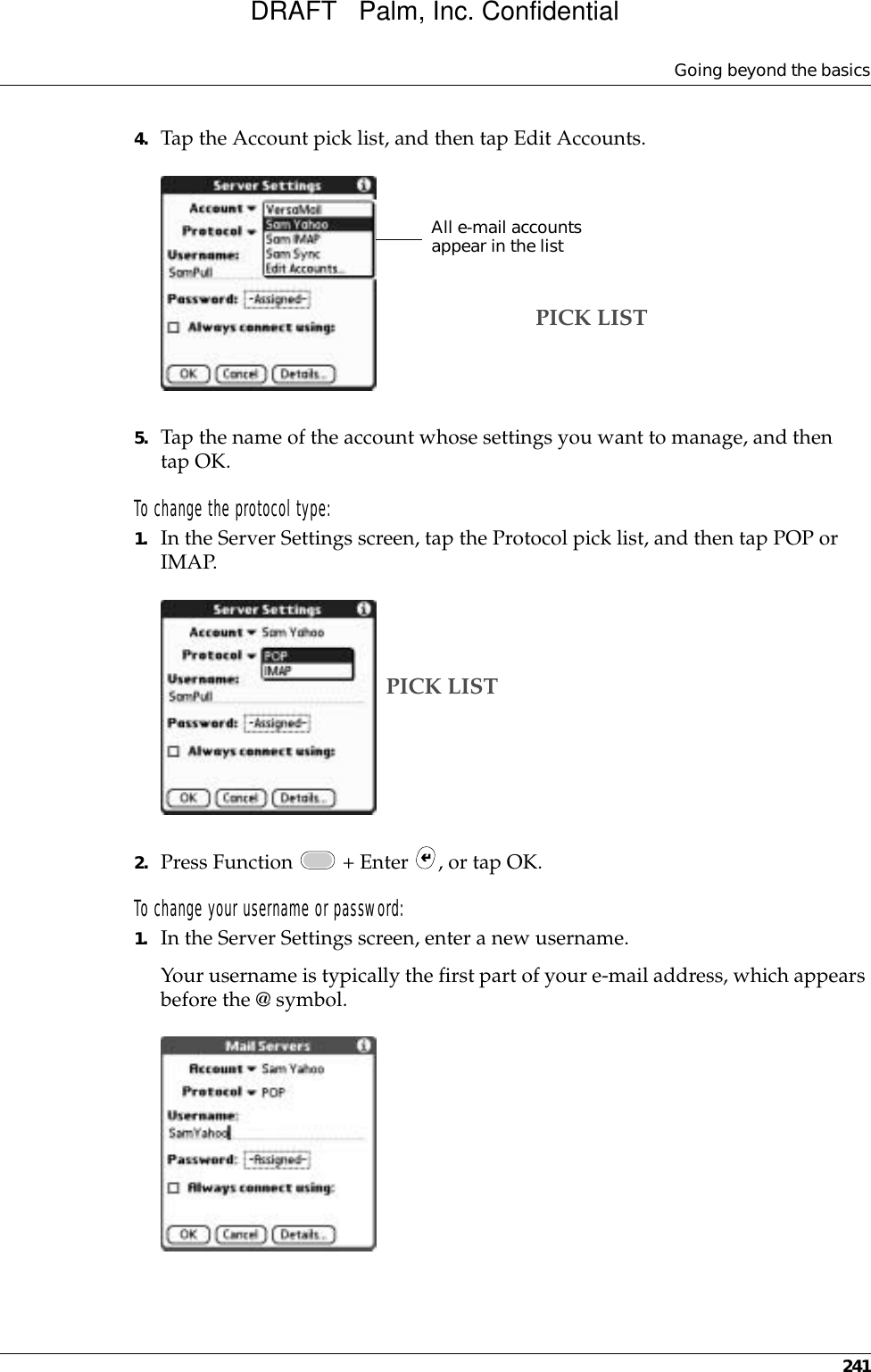 Going beyond the basics2414. Tap the Account pick list, and then tap Edit Accounts.5. Tap the name of the account whose settings you want to manage, and then tap OK.To change the protocol type:1. In the Server Settings screen, tap the Protocol pick list, and then tap POP or IMAP. 2. Press Function   + Enter  , or tap OK.To change your username or password:1. In the Server Settings screen, enter a new username. Your username is typically the first part of your e-mail address, which appears before the @ symbol.All e-mail accounts appear in the listPICK LISTPICK LISTDRAFT   Palm, Inc. Confidential