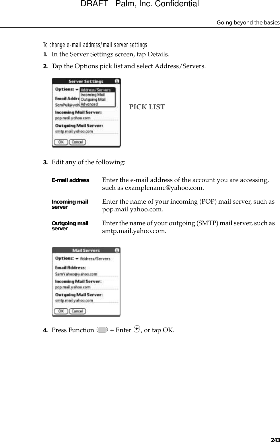 Going beyond the basics243To change e-mail address/mail server settings:1. In the Server Settings screen, tap Details.2. Tap the Options pick list and select Address/Servers.3. Edit any of the following:4. Press Function   + Enter  , or tap OK.E-mail address Enter the e-mail address of the account you are accessing, such as examplename@yahoo.com.Incoming mail server Enter the name of your incoming (POP) mail server, such as pop.mail.yahoo.com.Outgoing mail server Enter the name of your outgoing (SMTP) mail server, such as smtp.mail.yahoo.com.PICK LISTDRAFT   Palm, Inc. Confidential