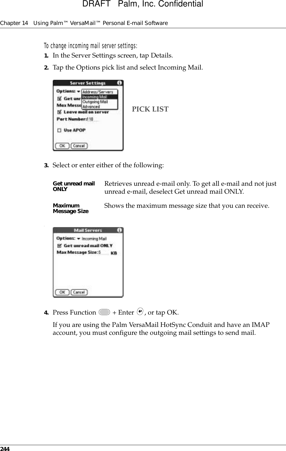 Chapter 14 Using Palm™ VersaMail™ Personal E-mail Software244To change incoming mail server settings:1. In the Server Settings screen, tap Details.2. Tap the Options pick list and select Incoming Mail.3. Select or enter either of the following:.4. Press Function   + Enter  , or tap OK.If you are using the Palm VersaMail HotSync Conduit and have an IMAP account, you must configure the outgoing mail settings to send mail.Get unread mail ONLY Retrieves unread e-mail only. To get all e-mail and not just unread e-mail, deselect Get unread mail ONLY. Maximum Message Size Shows the maximum message size that you can receive. PICK LISTDRAFT   Palm, Inc. Confidential