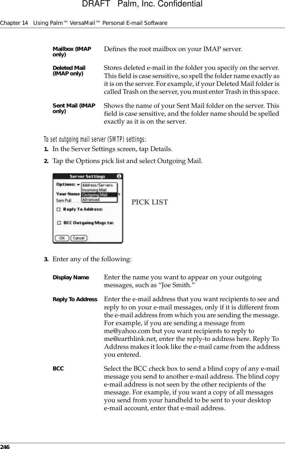 Chapter 14 Using Palm™ VersaMail™ Personal E-mail Software246To set outgoing mail server (SMTP) settings:1. In the Server Settings screen, tap Details.2. Tap the Options pick list and select Outgoing Mail.3. Enter any of the following:Mailbox (IMAP only)  Defines the root mailbox on your IMAP server. Deleted Mail (IMAP only)  Stores deleted e-mail in the folder you specify on the server. This field is case sensitive, so spell the folder name exactly as it is on the server. For example, if your Deleted Mail folder is called Trash on the server, you must enter Trash in this space. Sent Mail (IMAP only)  Shows the name of your Sent Mail folder on the server. This field is case sensitive, and the folder name should be spelled exactly as it is on the server. Display Name Enter the name you want to appear on your outgoing messages, such as “Joe Smith.”Reply To Address Enter the e-mail address that you want recipients to see and reply to on your e-mail messages, only if it is different from the e-mail address from which you are sending the message. For example, if you are sending a message from me@yahoo.com but you want recipients to reply to me@earthlink.net, enter the reply-to address here. Reply To Address makes it look like the e-mail came from the address you entered.BCC Select the BCC check box to send a blind copy of any e-mail message you send to another e-mail address. The blind copy e-mail address is not seen by the other recipients of the message. For example, if you want a copy of all messages you send from your handheld to be sent to your desktop e-mail account, enter that e-mail address.PICK LISTDRAFT   Palm, Inc. Confidential