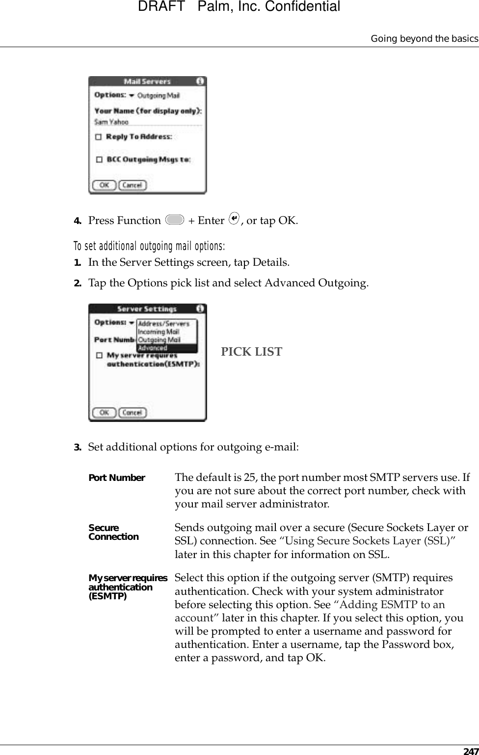 Going beyond the basics2474. Press Function   + Enter  , or tap OK. To set additional outgoing mail options:1. In the Server Settings screen, tap Details.2. Tap the Options pick list and select Advanced Outgoing.3. Set additional options for outgoing e-mail:Port Number  The default is 25, the port number most SMTP servers use. If you are not sure about the correct port number, check with your mail server administrator.Secure Connection Sends outgoing mail over a secure (Secure Sockets Layer or SSL) connection. See “Using Secure Sockets Layer (SSL)” later in this chapter for information on SSL.My server requires authentication (ESMTP)Select this option if the outgoing server (SMTP) requires authentication. Check with your system administrator before selecting this option. See “Adding ESMTP to an account” later in this chapter. If you select this option, you will be prompted to enter a username and password for authentication. Enter a username, tap the Password box, enter a password, and tap OK.PICK LISTDRAFT   Palm, Inc. Confidential