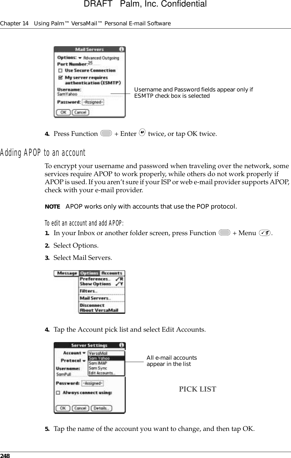 Chapter 14 Using Palm™ VersaMail™ Personal E-mail Software2484. Press Function   + Enter   twice, or tap OK twice.Adding APOP to an accountTo encrypt your username and password when traveling over the network, some services require APOP to work properly, while others do not work properly if APOP is used. If you aren’t sure if your ISP or web e-mail provider supports APOP, check with your e-mail provider.NOTE APOP works only with accounts that use the POP protocol.To edit an account and add APOP:1. In your Inbox or another folder screen, press Function   + Menu  .2. Select Options.3. Select Mail Servers.4. Tap the Account pick list and select Edit Accounts.5. Tap the name of the account you want to change, and then tap OK.Username and Password fields appear only if ESMTP check box is selectedAll e-mail accounts appear in the listPICK LISTDRAFT   Palm, Inc. Confidential