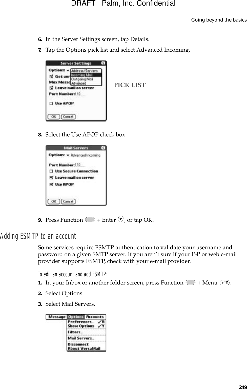 Going beyond the basics2496. In the Server Settings screen, tap Details.7. Tap the Options pick list and select Advanced Incoming.8. Select the Use APOP check box. 9. Press Function   + Enter  , or tap OK. Adding ESMTP to an accountSome services require ESMTP authentication to validate your username and password on a given SMTP server. If you aren’t sure if your ISP or web e-mail provider supports ESMTP, check with your e-mail provider.To edit an account and add ESMTP:1. In your Inbox or another folder screen, press Function   + Menu  .2. Select Options.3. Select Mail Servers.PICK LISTDRAFT   Palm, Inc. Confidential